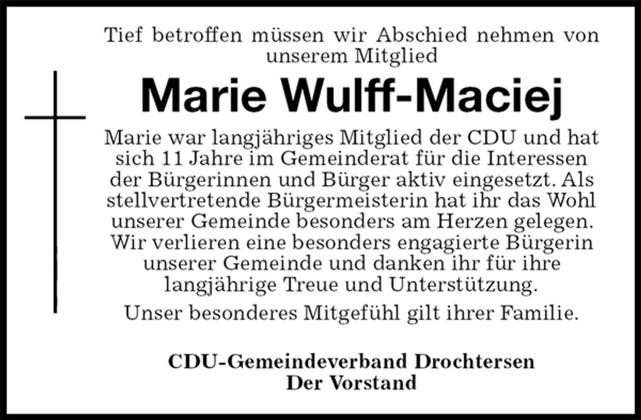<p>Tief betroffen müssen wir Abschied nehmen von<br />unserem Mitglied<br />Marie Wulff-Maciej<br />Marie war langjähriges Mitglied der CDU und hat sich 11 Jahre im Gemeinderat für die Interessen der Bürgerinnen und Bürger aktiv eingesetzt. Als stellvertretende Bürgermeisterin hat ihr das Wohl unserer Gemeinde besonders am Herzen gelegen. Wir verlieren eine besonders engagierte Bürgerin unserer Gemeinde und danken ihr für ihre<br />langjährige Treue und Unterstützung.<br />Unser besonderes Mitgefühl gilt ihrer Familie.</p>
<p>CDU-Gemeindeverband Drochtersen<br />Der Vorstand</p>