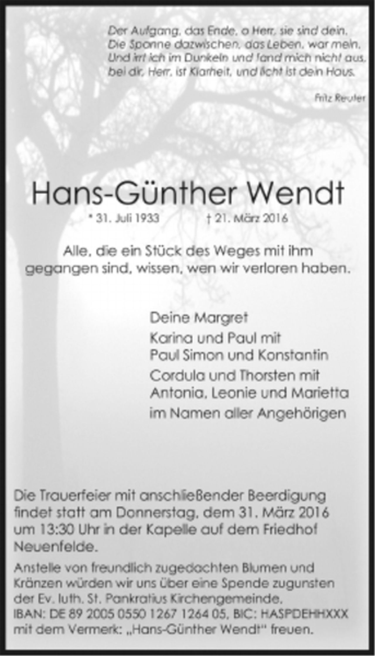<p>Der Aufgang, das Ende, o Herr, sie sind dein.<br />Die Spanne dazwischen, das Leben, war mein.<br />Und irrt ich im Dunkeln und fand mich nicht aus,<br />bei dir, Herr, ist Klarheit, und licht ist dein Haus.<br />Fritz Reuter</p>
<p>Hans-Günther Wendt<br />* 31. Juli 1933 † 21. März 2016</p>
<p>Alle, die ein Stück des Weges mit ihm<br />gegangen sind, wissen, wen wir verloren haben.</p>
<p>Deine Margret<br />Karina und Paul mit<br />Paul Simon und Konstantin<br />Cordula und Thorsten mit<br />Antonia, Leonie und Marietta<br />im Namen aller Angehörigen</p>
<p>Die Trauerfeier mit anschließender Beerdigung<br />findet statt am Donnerstag, dem 31. März 2016<br />um 13:30 Uhr in der Kapelle auf dem Friedhof<br />Neuenfelde.</p>
<p>Anstelle von freundlich zugedachten Blumen und<br />Kränzen würden wir uns über eine Spende zugunsten<br />der Ev. luth. St. Pankratius Kirchengemeinde,<br />IBAN: DE 89 2005 0550 1267 1264 05, BIC: HASPDEHHXXX<br />mit dem Vermerk: „Hans-Günther Wendt“ freuen.</p>