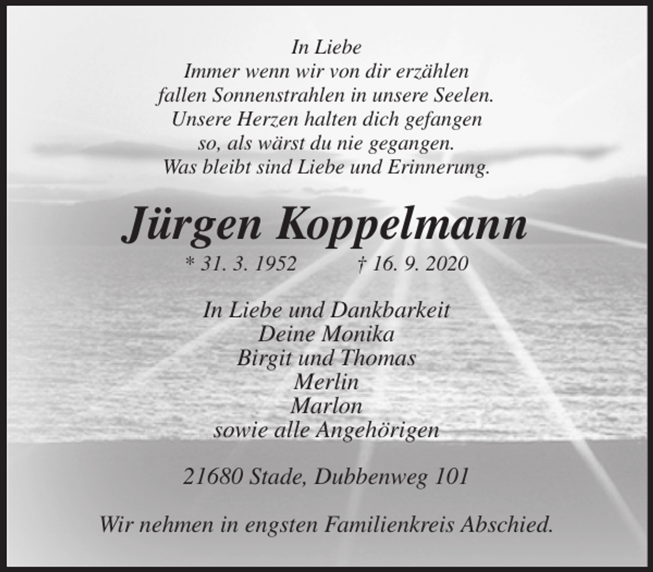 <p>In Liebe<br />Immer wenn wir von dir erzählen<br />fallen Sonnenstrahlen in unsere Seelen.<br />Unsere Herzen halten dich gefangen<br />so, als wärst du nie gegangen.<br />Was bleibt sind Liebe und Erinnerung.<br />Jürgen Koppelmann<br />* 31. 3. 1952 † 16. 9. 2020<br />In Liebe und Dankbarkeit<br />Deine Monika<br />Birgit und Thomas<br />Merlin<br />Marlon<br />sowie alle Angehörigen<br />21680 Stade, Dubbenweg 101</p>
<p>Wir nehmen in engsten Familienkreis Abschied.</p>