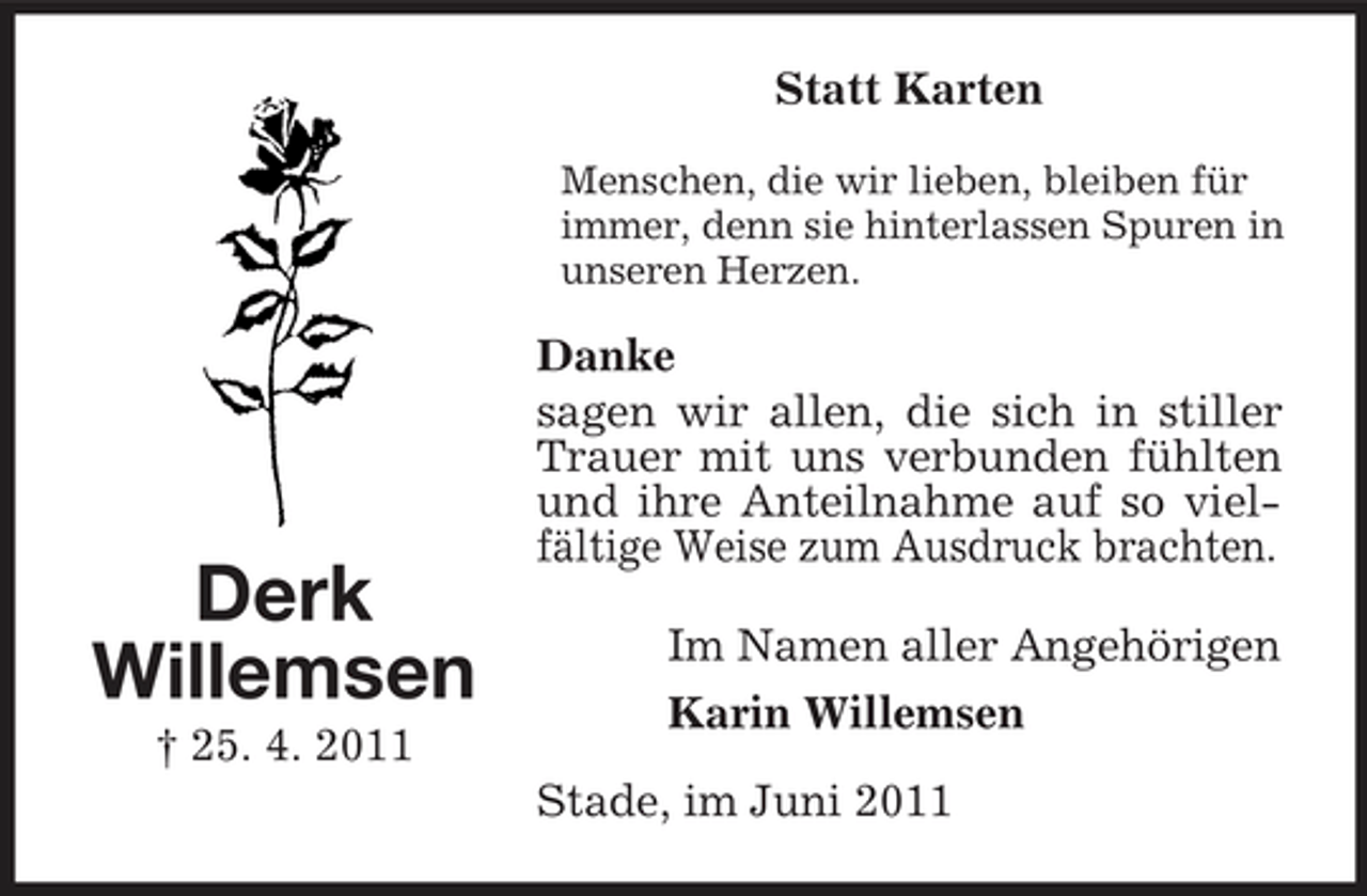 <p>Statt Karten<br />Menschen, die wir lieben, bleiben für immer, denn sie hinterlassen Spuren in unseren Herzen.</p><p>Derk Willemsen<br />† 25. 4. 2011</p><p>Danke sagen wir allen, die sich in stiller Trauer mit uns verbunden fühlten und ihre Anteilnahme auf so vielfältige Weise zum Ausdruck brachten. Im Namen aller Angehörigen Karin Willemsen Stade, im Juni 2011</p>