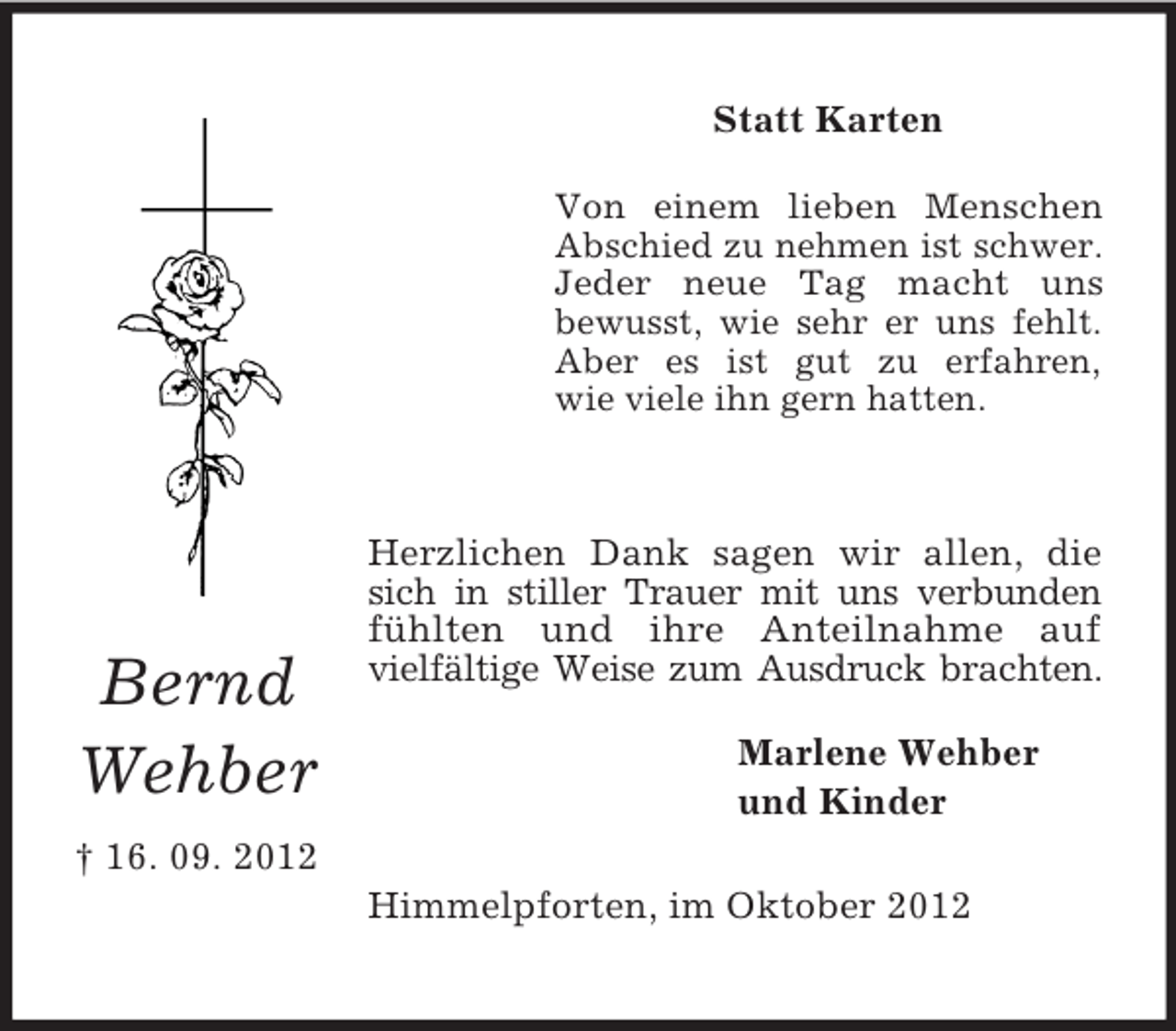 <p>Bernd Wehber</p><p>† 16. 09. 2012<br />Statt Karten<br />Von einem lieben Menschen<br />Abschied zu nehmen ist schwer.<br />Jeder neue Tag macht uns<br />bewusst, wie sehr er uns fehlt.<br />Aber es ist gut zu erfahren,<br />wie viele ihn gern hatten.</p><p>Herzlichen Dank sagen wir allen, die sich in stiller Trauer mit uns verbunden fühlten und ihre Anteilnahme auf<br />vielfältige Weise zum Ausdruck brachten.<br />Marlene Wehber<br />und Kinder<br />Himmelpforten, im Oktober 2012</p>