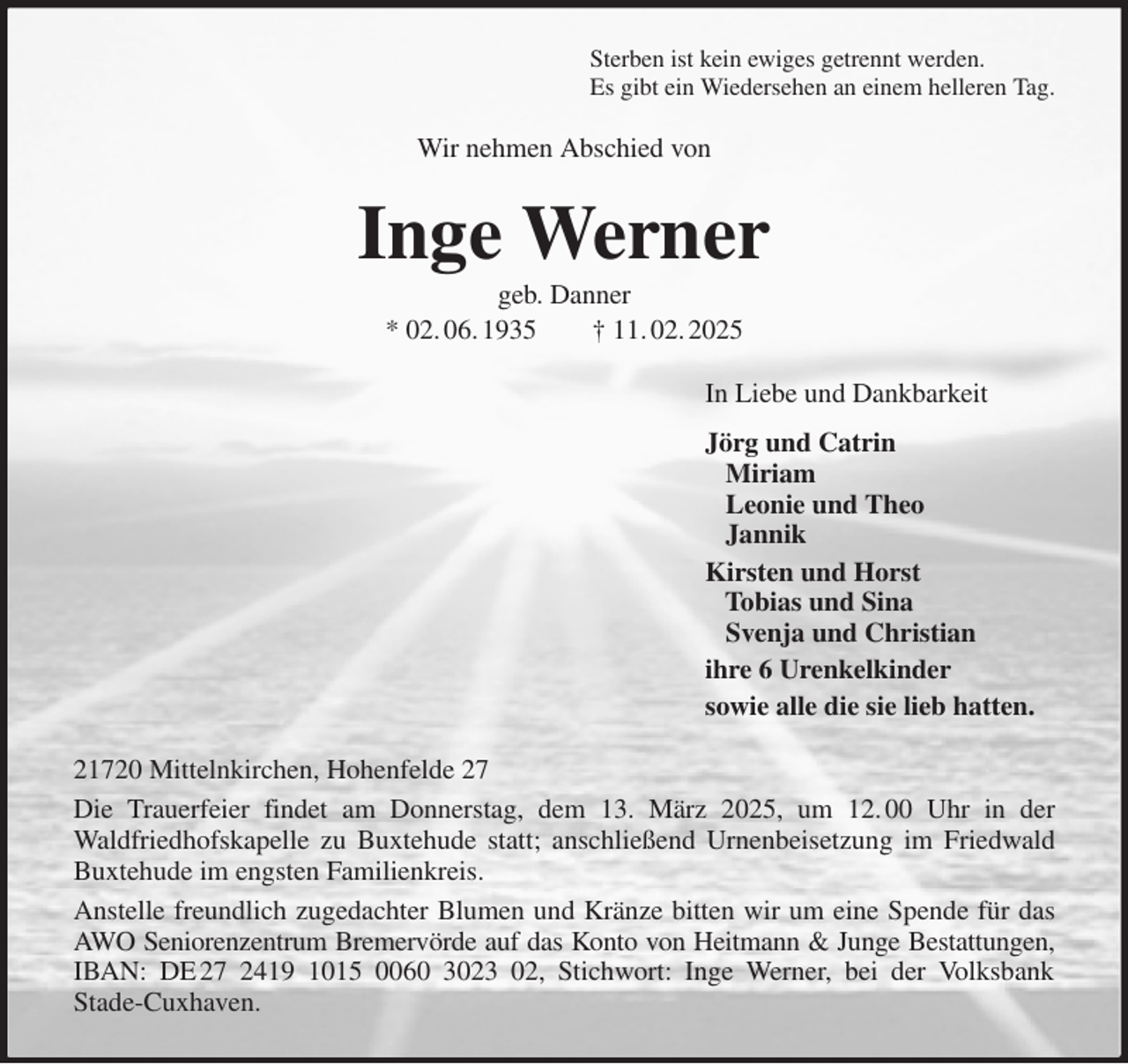 <p>Sterben ist kein ewiges getrennt werden.<br />Es gibt ein Wiedersehen an einem helleren Tag.<br />Wir nehmen Abschied von<br />Inge Werner<br />geb. Danner<br />* 02. 06. 1935 † 11. 02. 2025<br />In Liebe und Dankbarkeit<br />Jörg und Catrin<br />Miriam<br />Leonie und Theo<br />Jannik<br />Kirsten und Horst<br />Tobias und Sina<br />Svenja und Christian<br />ihre 6 Urenkelkinder<br />sowie alle die sie lieb hatten.<br />21720 Mittelnkirchen, Hohenfelde 27<br />Die Trauerfeier findet am Donnerstag, dem 13. März 2025, um 12. 00 Uhr in der<br />Waldfriedhofskapelle zu Buxtehude statt; anschließend Urnenbeisetzung im Friedwald<br />Buxtehude im engsten Familienkreis.<br />Anstelle freundlich zugedachter Blumen und Kränze bitten wir um eine Spende für das<br />AWO Seniorenzentrum Bremervörde auf das Konto von Heitmann &amp; Junge Bestattungen,<br />IBAN: DE 27 2419 1015 0060 3023 02, Stichwort: Inge Werner, bei der Volksbank<br />Stade-Cuxhaven.</p>