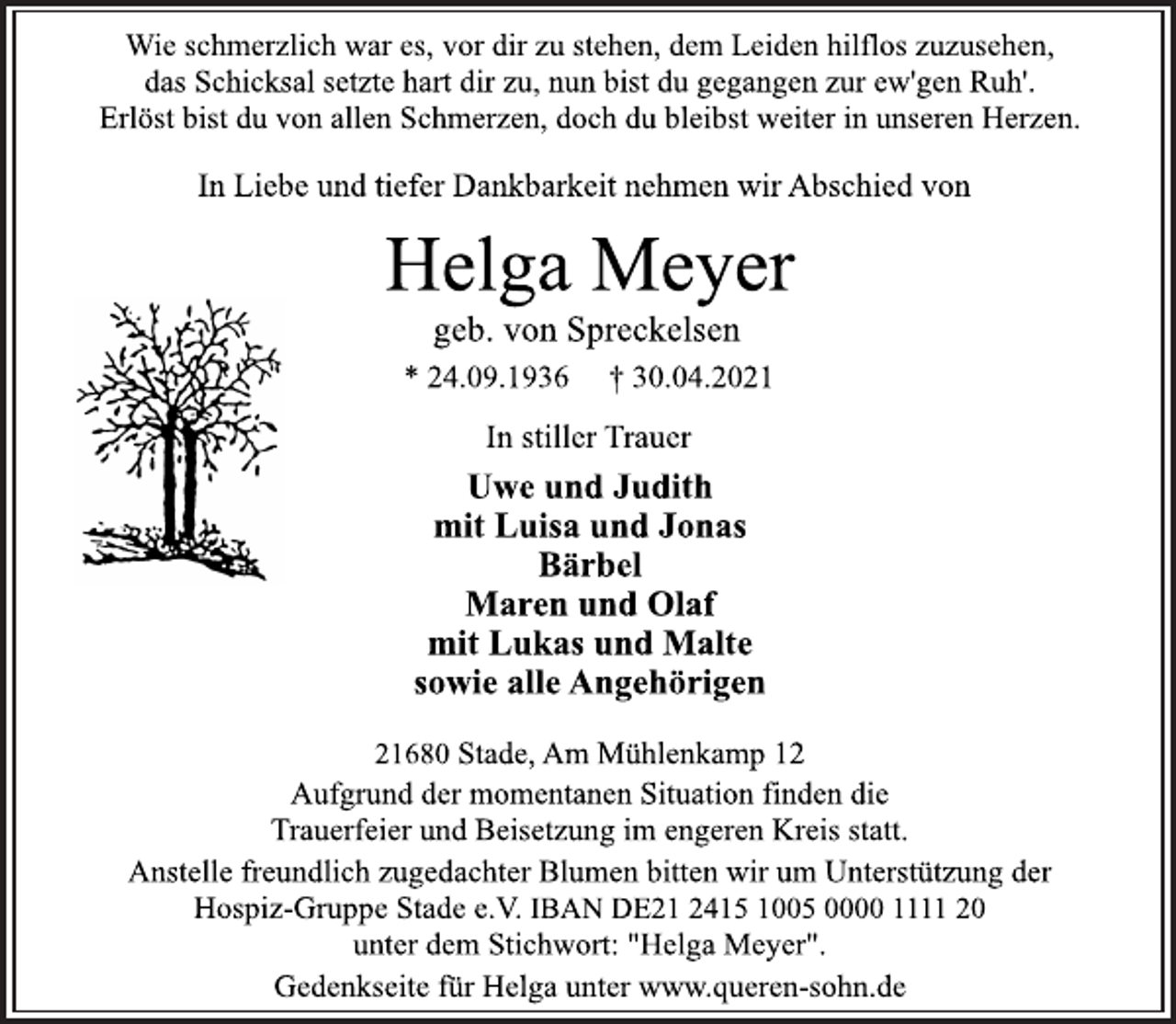 <p>Wie schmerzlich war es, vor dir zu stehen, dem Leiden hilflos zuzusehen, das Schicksal setzte hart dir zu, nun bist du gegangen zur ew'gen Ruh'.<br />Erlöst bist du von allen Schmerzen, doch du bleibst weiter in unseren Herzen.<br />In Liebe und tiefer Dankbarkeit nehmen wir Abschied von<br />Helga Meyer<br />geb. von Spreckelsen<br />* 24.09.1936 † 30.04.2021<br />In stiller Trauer<br />Uwe und Judith<br />mit Luisa und Jonas<br />Bärbel<br />Maren und Olaf<br />mit Lukas und Malte<br />sowie alle Angehörigen<br />21680 Stade, Am Mühlenkamp 12<br />Aufgrund der momentanen Situation finden die<br />Trauerfeier und Beisetzung im engeren Kreis statt.<br />Anstelle freundlich zugedachter Blumen bitten wir um Unterstützung der<br />Hospiz-Gruppe Stade e.V. IBAN DE21 2415 1005 0000 1111 20<br />unter dem Stichwort: "Helga Meyer".<br />Gedenkseite für Helga unter www.queren-sohn.de</p>