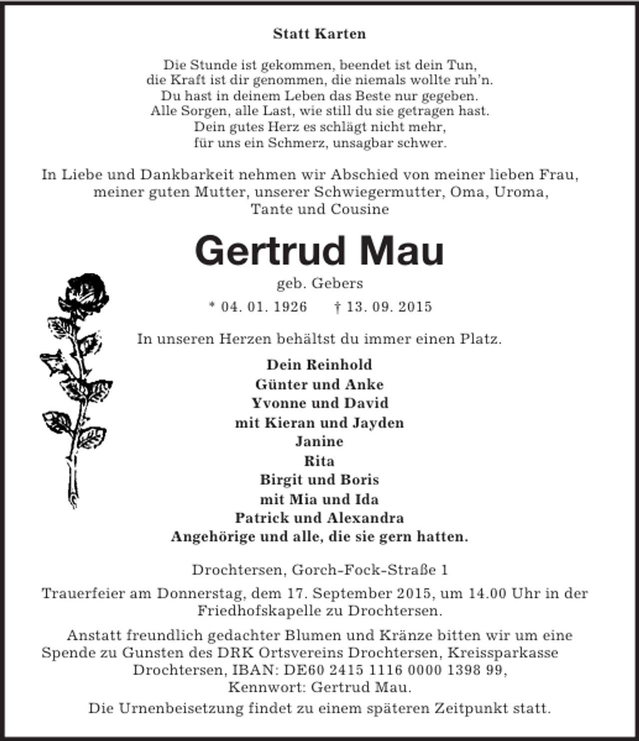 <p>Statt Karten<br />Die Stunde ist gekommen, beendet ist dein Tun,<br />die Kraft ist dir genommen, die niemals wollte ruh’n.<br />Du hast in deinem Leben das Beste nur gegeben.<br />Alle Sorgen, alle Last, wie still du sie getragen hast.<br />Dein gutes Herz es schlägt nicht mehr,<br />für uns ein Schmerz, unsagbar schwer.<br />In Liebe und Dankbarkeit nehmen wir Abschied von meiner lieben Frau, meiner guten Mutter, unserer Schwiegermutter, Oma, Uroma,<br />Tante und Cousine<br />Gertrud Mau<br />geb. Gebers<br />* 04. 01. 1926 † 13. 09. 2015<br />In unseren Herzen behältst du immer einen Platz.<br />Dein Reinhold<br />Günter und Anke<br />Yvonne und David<br />mit Kieran und Jayden<br />Janine<br />Rita<br />Birgit und Boris<br />mit Mia und Ida<br />Patrick und Alexandra<br />Angehörige und alle, die sie gern hatten.<br />Drochtersen, Gorch-Fock-Straße 1<br />Trauerfeier am Donnerstag, dem 17. September 2015, um 14.00 Uhr in der Friedhofskapelle zu Drochtersen.<br />Anstatt freundlich gedachter Blumen und Kränze bitten wir um eine<br />Spende zu Gunsten des DRK Ortsvereins Drochtersen, Kreissparkasse Drochtersen, IBAN: DE60 2415 1116 0000 1398 99,<br />Kennwort: Gertrud Mau.<br />Die Urnenbeisetzung findet zu einem späteren Zeitpunkt statt.</p>