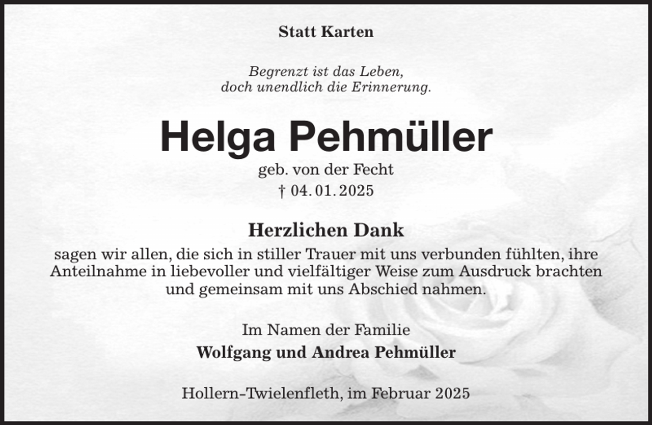<p>Statt Karten<br />Begrenzt ist das Leben,<br />doch unendlich die Erinnerung.<br />Helga Pehmüller<br />geb. von der Fecht<br />† 04. 01. 2025<br />Herzlichen Dank<br />sagen wir allen, die sich in stiller Trauer mit uns verbunden fühlten, ihre Anteilnahme in liebevoller und vielfältiger Weise zum Ausdruck brachten<br />und gemeinsam mit uns Abschied nahmen.<br />Im Namen der Familie<br />Wolfgang und Andrea Pehmüller<br />Hollern-Twielenfleth, im Februar 2025</p>