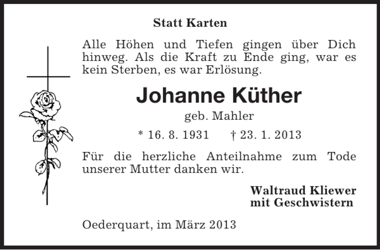 <p>Statt Karten<br />Alle Höhen und Tiefen gingen über Dich<br />hinweg. Als die Kraft zu Ende ging, war es kein Sterben, es war Erlösung.<br />Johanne Küther<br />geb. Mahler<br />* 16. 8. 1931 † 23. 1. 2013<br />Für die herzliche Anteilnahme zum Tode<br />unserer Mutter danken wir.<br />Waltraud Kliewer<br />mit Geschwistern<br />Oederquart, im März 2013</p>