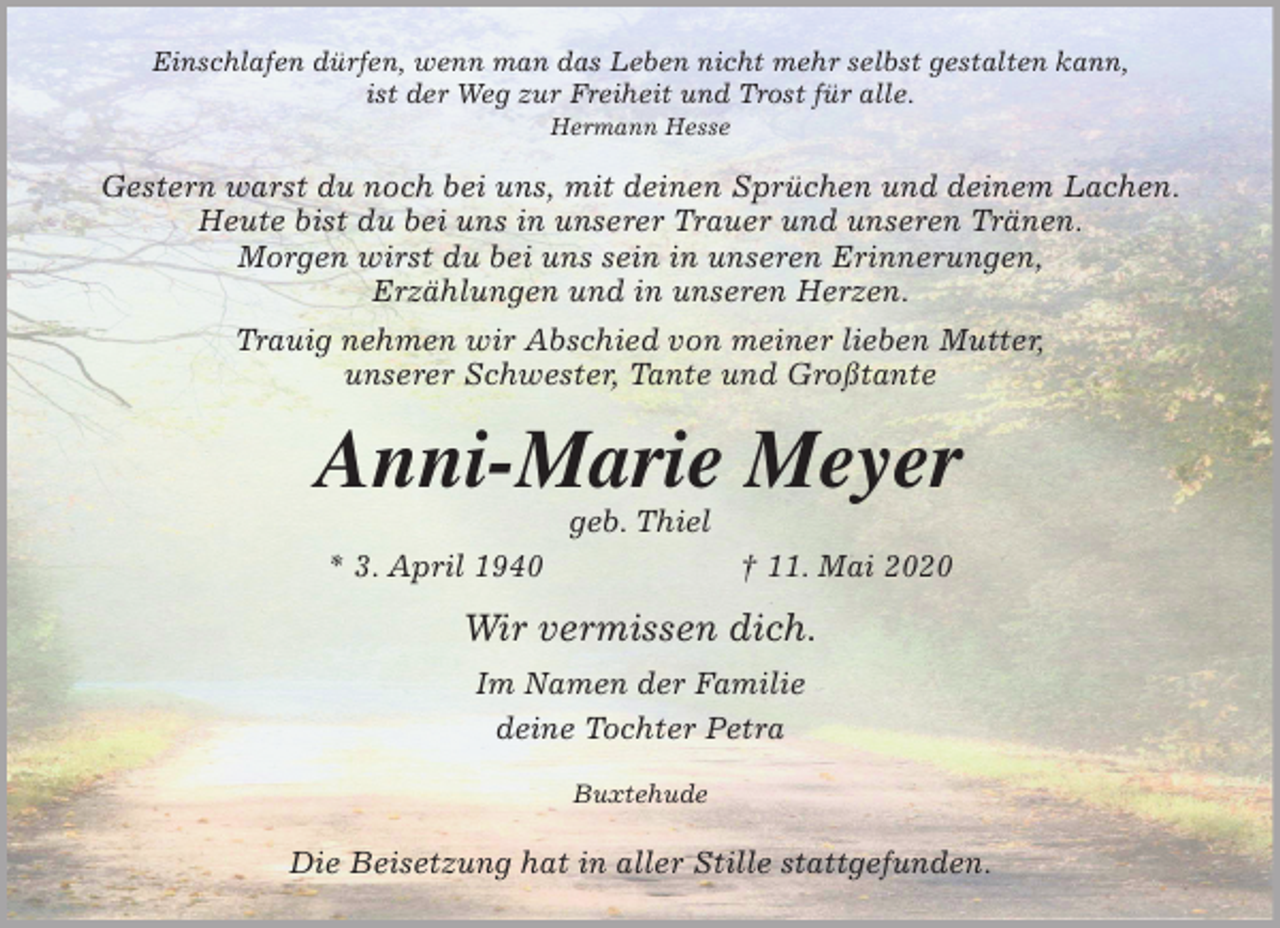 <p>Einschlafen dürfen, wenn man das Leben nicht mehr selbst gestalten kann,<br />ist der Weg zur Freiheit und Trost für alle.<br />Hermann Hesse<br />Gestern warst du noch bei uns, mit deinen Sprüchen und deinem Lachen.<br />Heute bist du bei uns in unserer Trauer und unseren Tränen.<br />Morgen wirst du bei uns sein in unseren Erinnerungen,<br />Erzählungen und in unseren Herzen.<br />Trauig nehmen wir Abschied von meiner lieben Mutter,<br />unserer Schwester, Tante und Großtante<br />Anni-Marie Meyer<br />geb. Thiel<br />* 3. April 1940 † 11. Mai 2020<br />Wir vermissen dich.<br />Im Namen der Familie<br />deine Tochter Petra<br />Buxtehude</p>
<p>Die Beisetzung hat in aller Stille stattgefunden.</p>