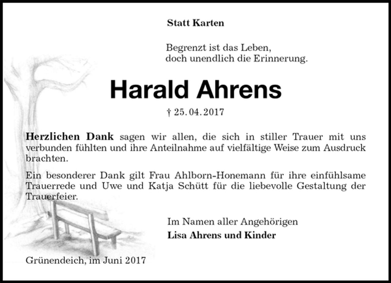 <p>Statt Karten<br />Begrenzt ist das Leben,<br />doch unendlich die Erinnerung.<br />Harald Ahrens<br />† 25. 04. 2017<br />Herzlichen Dank sagen wir allen, die sich in stiller Trauer mit uns<br />verbunden fühlten und ihre Anteilnahme auf vielfältige Weise zum Ausdruck<br />brachten.<br />Ein besonderer Dank gilt Frau Ahlborn-Honemann für ihre einfühlsame<br />Trauerrede und Uwe und Katja Schütt für die liebevolle Gestaltung der<br />Trauerfeier.<br />Im Namen aller Angehörigen<br />Lisa Ahrens und Kinder<br />Grünendeich, im Juni 2017</p>