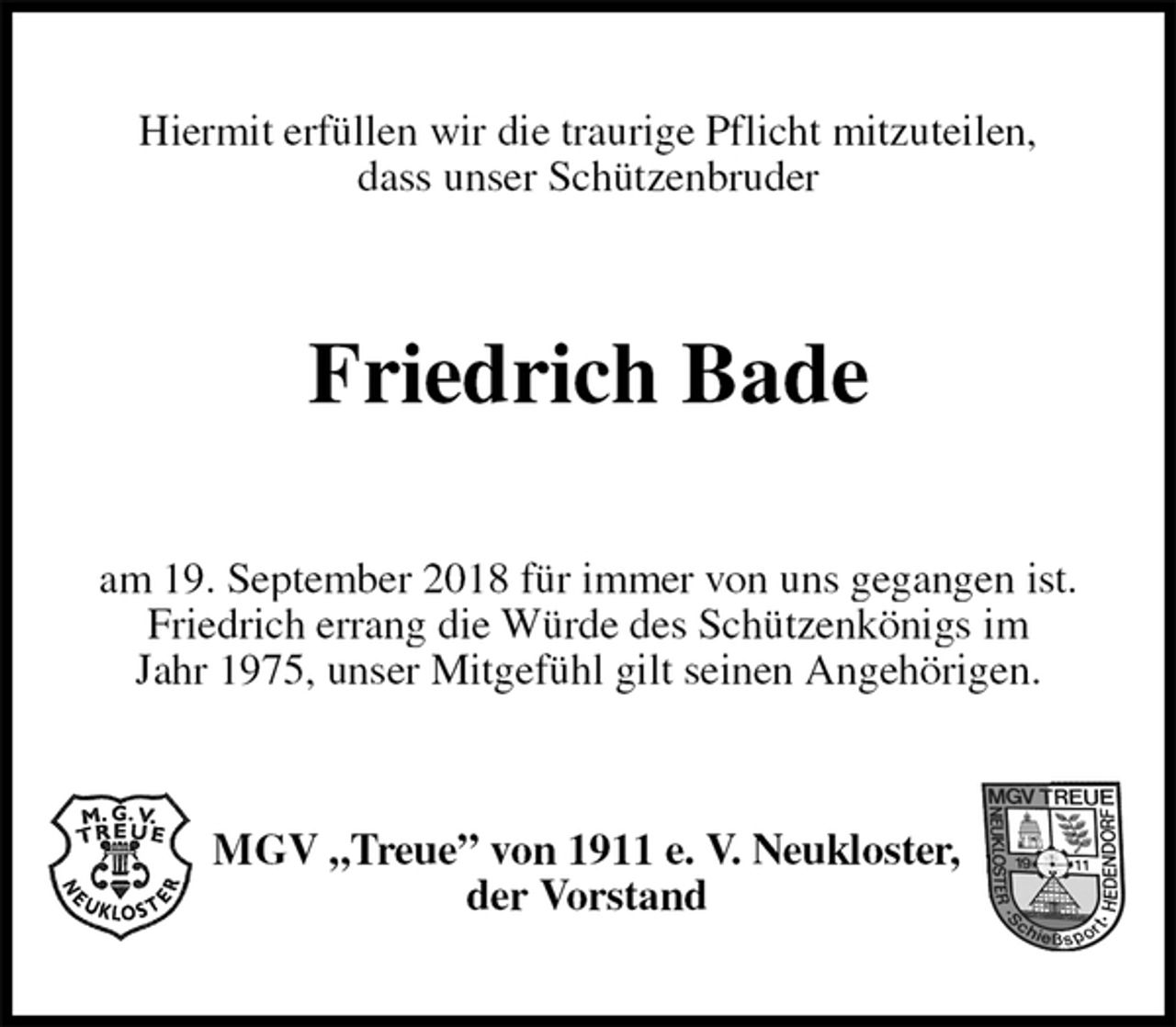 <p>Hiermit erfüllen wir die traurige Pflicht mitzuteilen,<br />dass unser Schützenbruder<br />Friedrich Bade<br />am 19. September 2018 für immer von uns gegangen ist.<br />Friedrich errang die Würde des Schützenkönigs im<br />Jahr 1975, unser Mitgefühl gilt seinen Angehörigen.<br />MGV „Treue” von 1911 e. V. Neukloster,<br />der Vorstand</p>