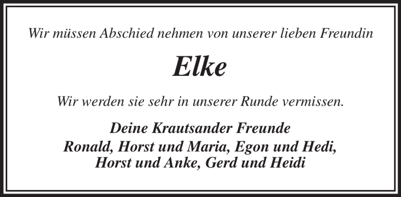<p>Wir müssen Abschied nehmen von unserer lieben Freundin<br />Elke<br />Wir werden sie sehr in unserer Runde vermissen.<br />Deine Krautsander Freunde<br />Ronald, Horst und Maria, Egon und Hedi,<br />Horst und Anke, Gerd und Heidi</p>