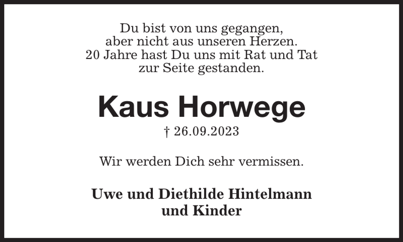 <p>Du bist von uns gegangen,<br />aber nicht aus unseren Herzen.<br />20 Jahre hast Du uns mit Rat und Tat<br />zur Seite gestanden.<br />Kaus Horwege<br />† 26.09.2023<br />Wir werden Dich sehr vermissen.<br />Uwe und Diethilde Hintelmann<br />und Kinder</p>