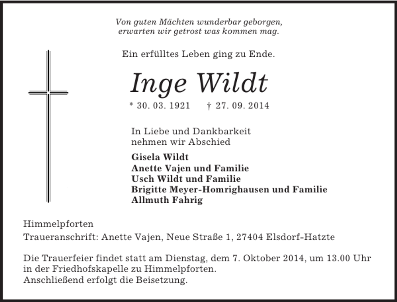 <p>Von guten Mächten wunderbar geborgen,<br />erwarten wir getrost was kommen mag.<br />Ein erfülltes Leben ging zu Ende.<br />Inge Wildt<br />* 30. 03. 1921 † 27. 09. 2014<br />In Liebe und Dankbarkeit<br />nehmen wir Abschied<br />Gisela Wildt<br />Anette Vajen und Familie<br />Usch Wildt und Familie<br />Brigitte Meyer-Homrighausen und Familie<br />Allmuth Fahrig<br />Himmelpforten<br />Traueranschrift: Anette Vajen, Neue Straße 1, 27404 Elsdorf-Hatzte</p><p>Die Trauerfeier findet statt am Dienstag, dem 7. Oktober 2014, um 13.00 Uhr in der Friedhofskapelle zu Himmelpforten.<br />Anschließend erfolgt die Beisetzung.</p>