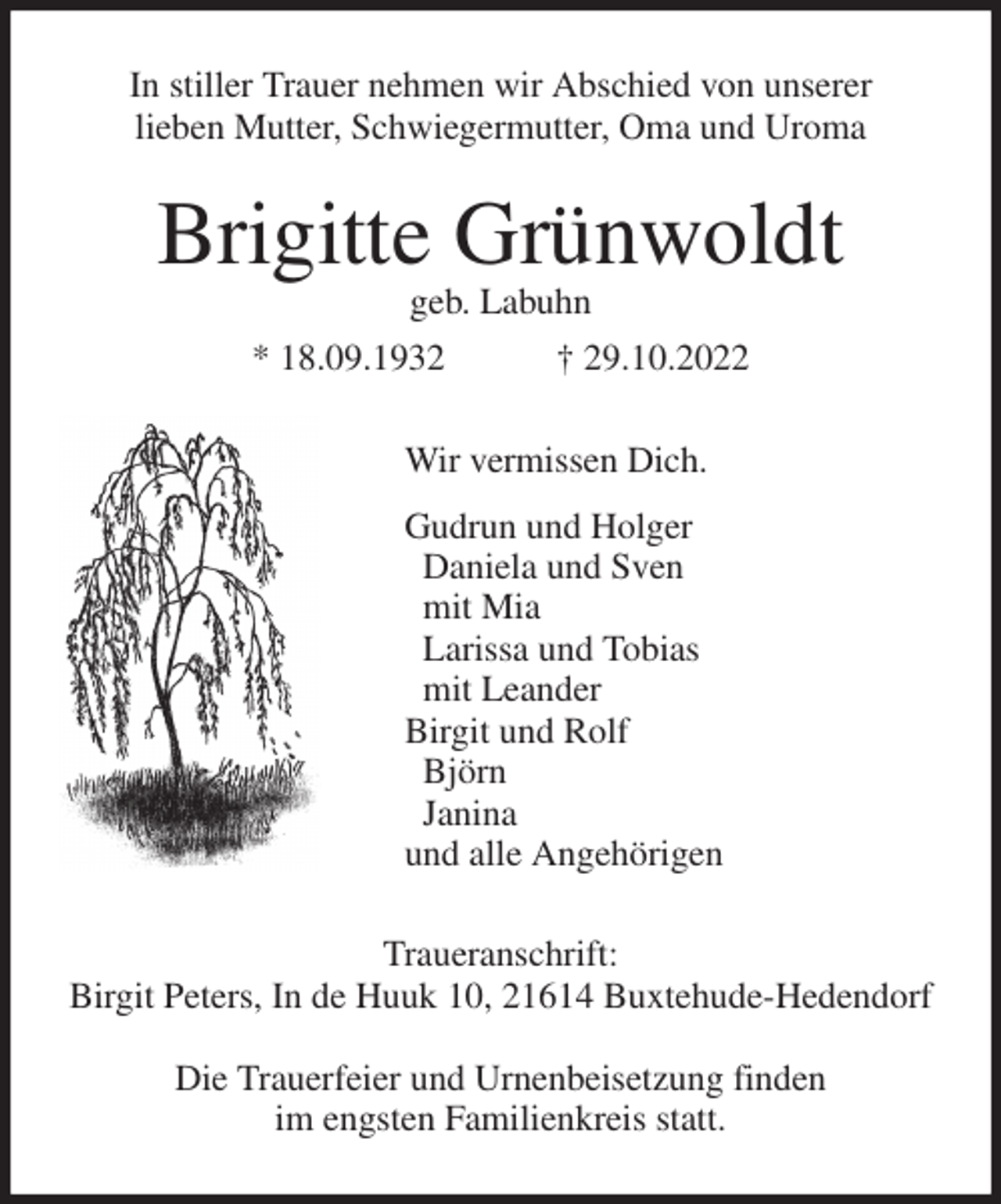 <p>In stiller Trauer nehmen wir Abschied von unserer<br />lieben Mutter, Schwiegermutter, Oma und Uroma<br />Brigitte Grünwoldt<br />geb. Labuhn<br />* 18.09.1932 † 29.10.2022<br />Wir vermissen Dich.<br />Gudrun und Holger<br />Daniela und Sven<br />mit Mia<br />Larissa und Tobias<br />mit Leander<br />Birgit und Rolf<br />Björn<br />Janina<br />und alle Angehörigen<br />Traueranschrift:<br />Birgit Peters, In de Huuk 10, 21614 Buxtehude-Hedendorf</p><p>Die Trauerfeier und Urnenbeisetzung finden<br />im engsten Familienkreis statt.</p>