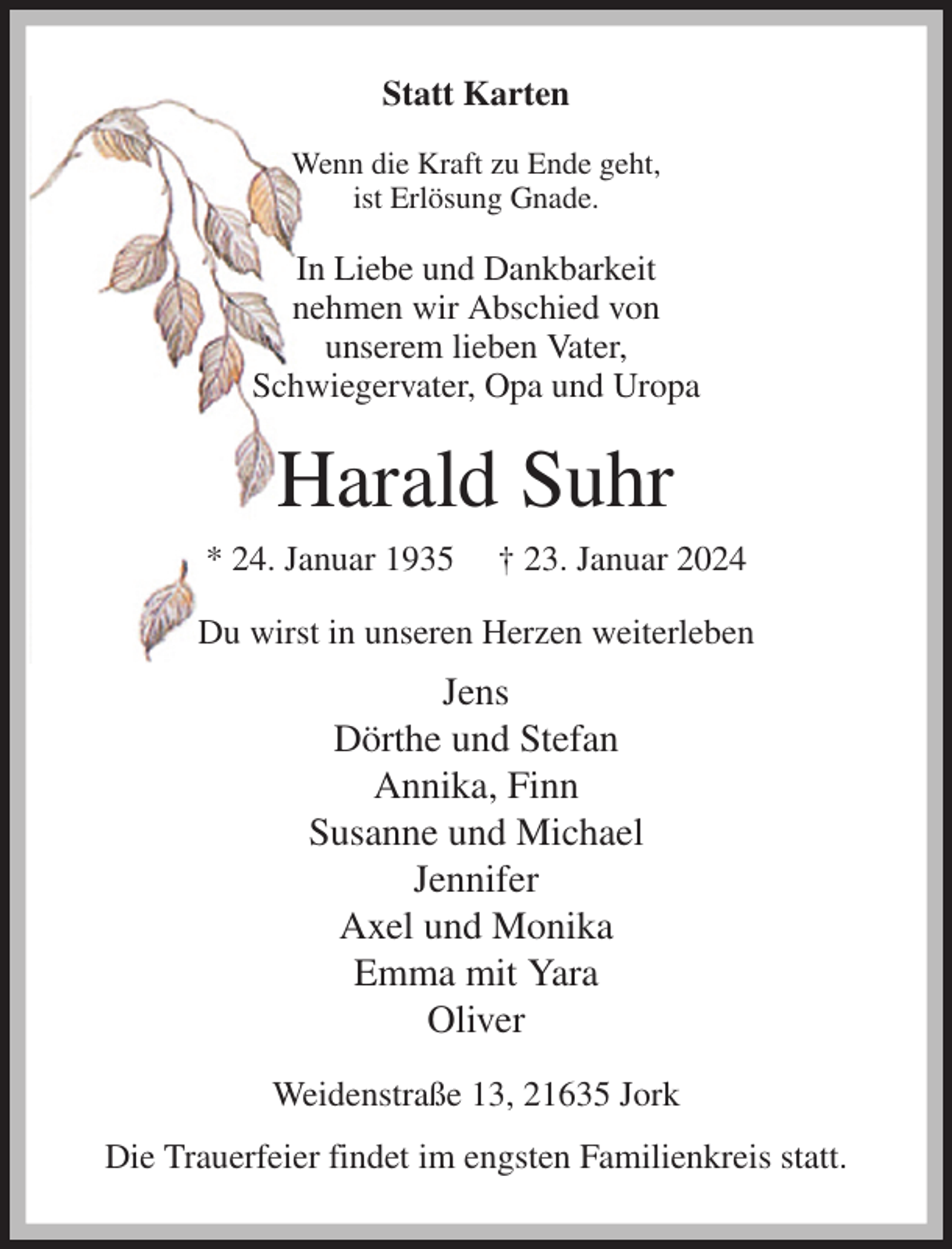 <p>Statt Karten<br />Wenn die Kraft zu Ende geht,<br />ist Erlösung Gnade.<br />In Liebe und Dankbarkeit<br />nehmen wir Abschied von<br />unserem lieben Vater,<br />Schwiegervater, Opa und Uropa<br />Harald Suhr<br />* 24. Januar 1935 † 23. Januar 2024<br />Du wirst in unseren Herzen weiterleben<br />Jens<br />Dörthe und Stefan<br />Annika, Finn<br />Susanne und Michael<br />Jennifer<br />Axel und Monika<br />Emma mit Yara<br />Oliver<br />Weidenstraße 13, 21635 Jork<br />Die Trauerfeier findet im engsten Familienkreis statt.</p>