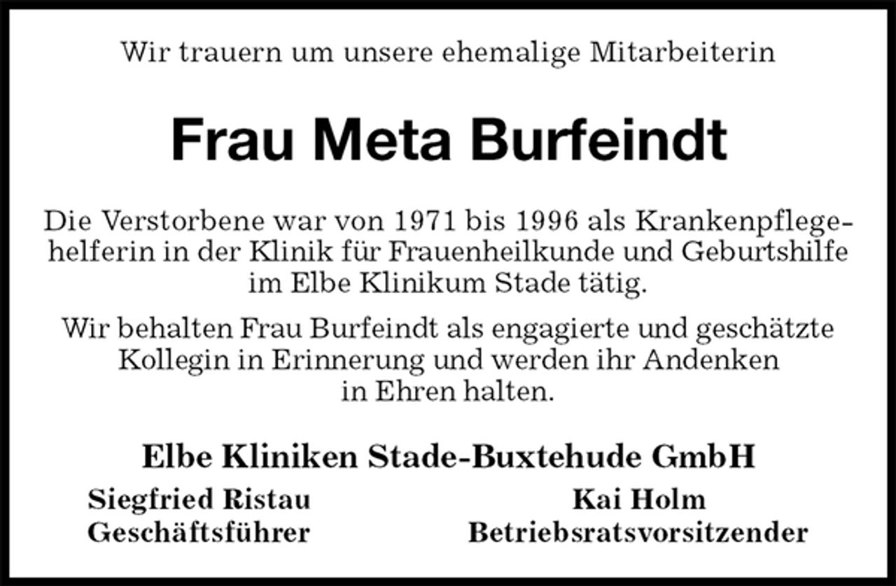 <p>Wir trauern um unsere ehemalige Mitarbeiterin<br />Frau Meta Burfeindt<br />Die Verstorbene war von 1971 bis 1996 als Krankenpflegehelferin in der Klinik für Frauenheilkunde und Geburtshilfe im Elbe Klinikum Stade tätig.<br />Wir behalten Frau Burfeindt als engagierte und geschätzte Kollegin in Erinnerung und werden ihr Andenken<br />in Ehren halten.<br />Elbe Kliniken Stade-Buxtehude GmbH<br />Siegfried Ristau Kai Holm<br />Geschäftsführer Betriebsratsvorsitzender</p>