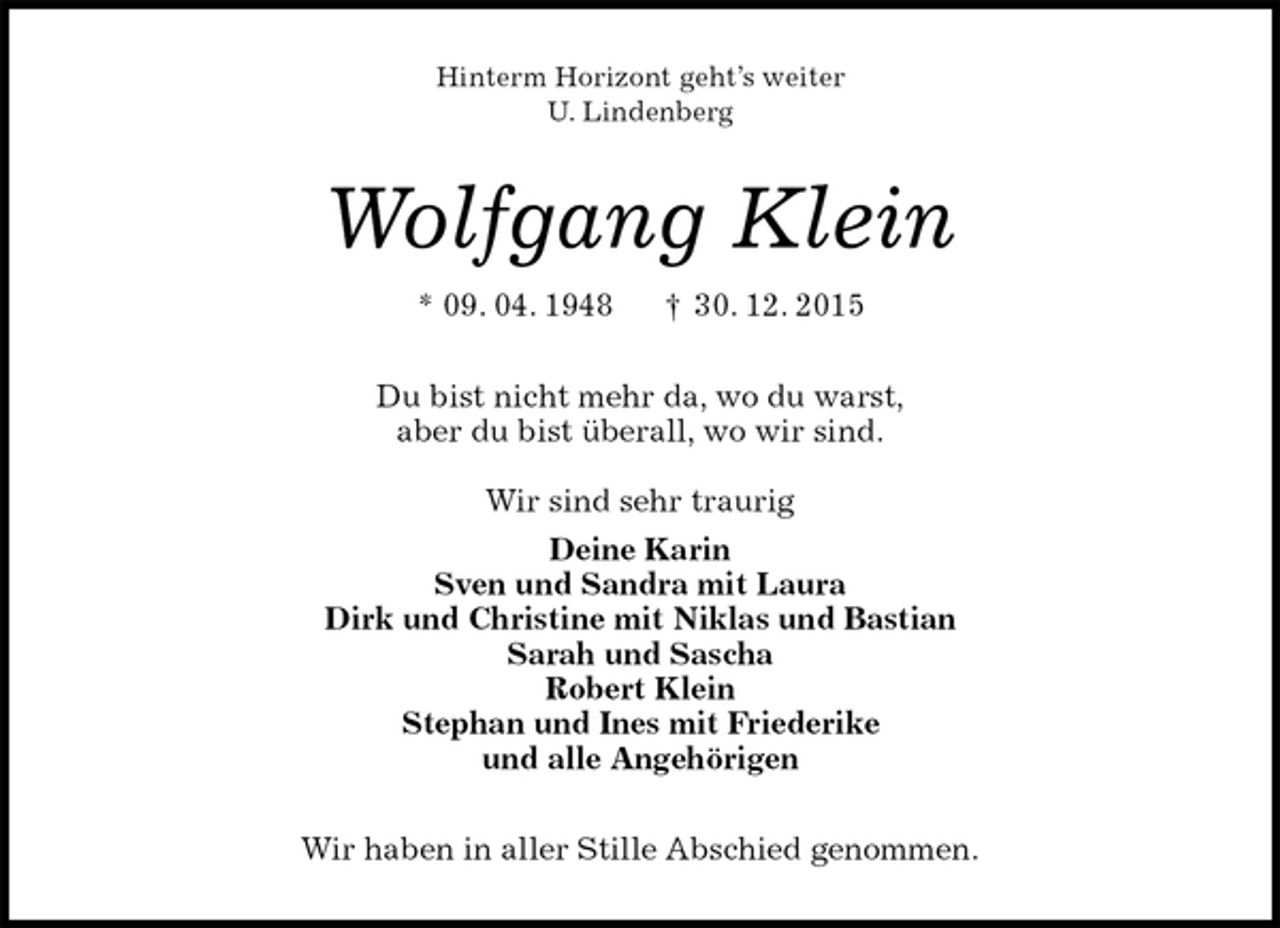 <p>Hinterm Horizont geht’s weiter<br />U. Lindenberg<br />Wolfgang Klein<br />* 09. 04. 1948 † 30. 12. 2015<br />Du bist nicht mehr da, wo du warst,<br />aber du bist überall, wo wir sind.</p><p>Wir sind sehr traurig<br />Deine Karin<br />Sven und Sandra mit Laura<br />Dirk und Christine mit Niklas und Bastian<br />Sarah und Sascha<br />Robert Klein<br />Stephan und Ines mit Friederike<br />und alle Angehörigen<br />Wir haben in aller Stille Abschied genommen.</p>