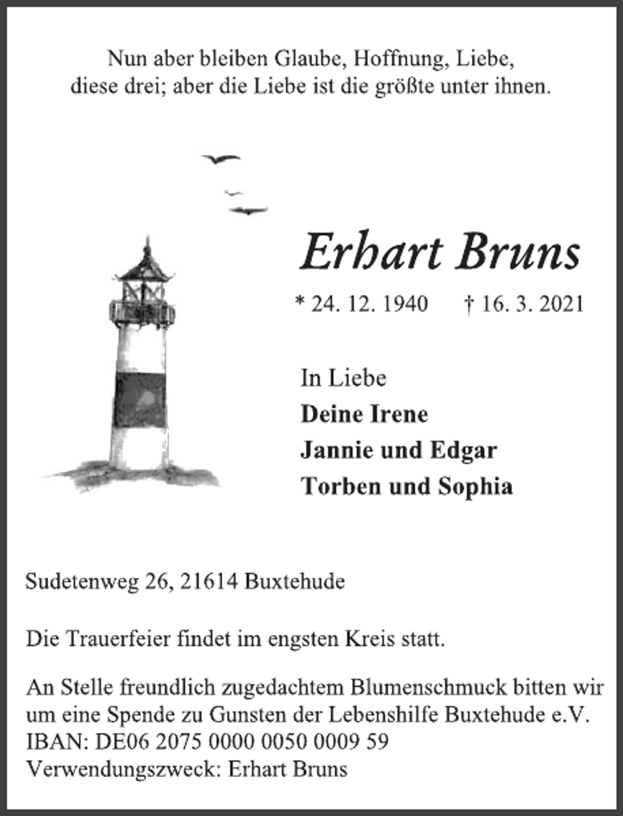 <p>Nun aber bleiben Glaube, Hoffnung, Liebe,<br />diese drei; aber die Liebe ist die größte unter ihnen.<br />Erhart Bruns<br />* 24. 12. 1940 † 16. 3. 2021<br />In Liebe<br />Deine Irene<br />Jannie und Edgar<br />Torben und Sophia<br />Sudetenweg 26, 21614 Buxtehude<br />Die Trauerfeier findet im engsten Kreis statt.<br />An Stelle freundlich zugedachtem Blumenschmuck bitten wir<br />um eine Spende zu Gunsten der Lebenshilfe Buxtehude e.V.<br />IBAN: DE06 2075 0000 0050 0009 59<br />Verwendungszweck: Erhart Bruns</p>