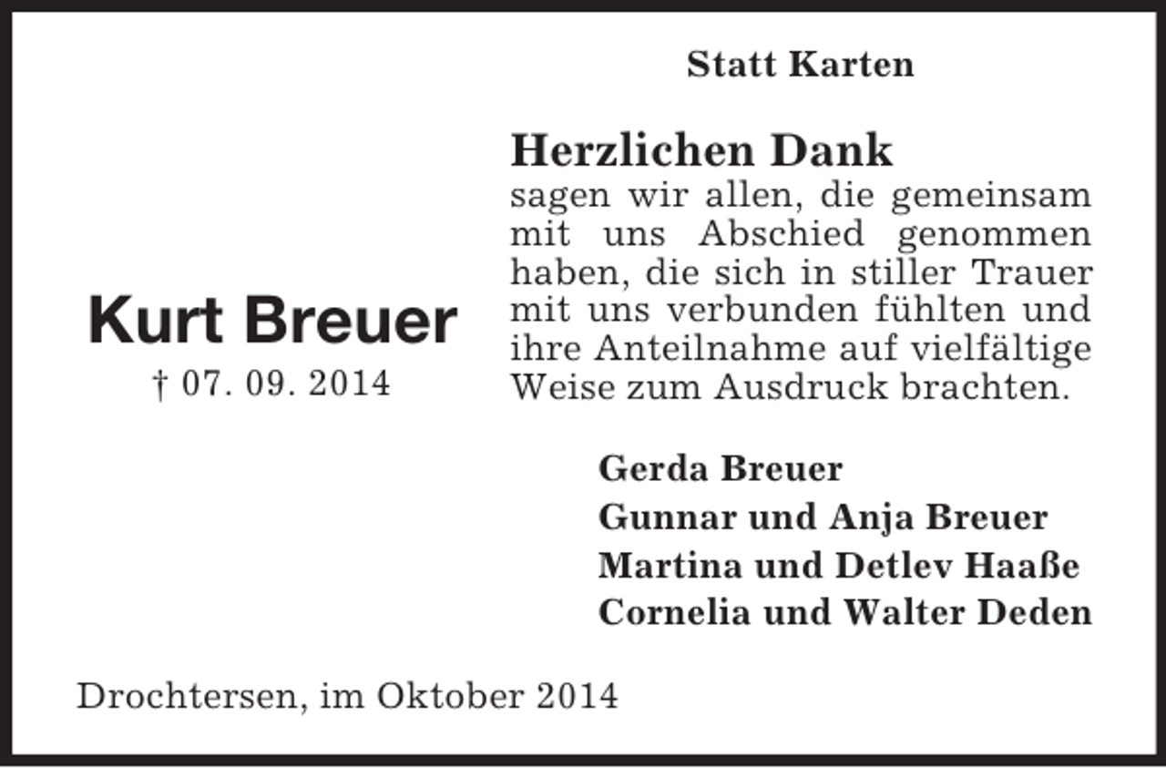 <p>Kurt Breuer<br />† 07. 09. 2014<br />Statt Karten<br />Herzlichen Dank<br />sagen wir allen, die gemeinsam mit uns Abschied genommen haben, die sich in stiller Trauer mit uns verbunden fühlten und ihre Anteilnahme auf vielfältige Weise zum Ausdruck brachten.<br />Gerda Breuer<br />Gunnar und Anja Breuer<br />Martina und Detlev Haaße<br />Cornelia und Walter Deden<br />Drochtersen, im Oktober 2014</p>
