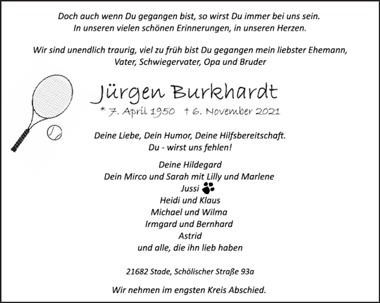 <p>Doch auch wenn Du gegangen bist, so wirst Du immer bei uns sein.<br />In unseren vielen schönen Erinnerungen, in unseren Herzen.<br />Wir sind unendlich traurig, viel zu früh bist Du gegangen mein liebster Ehemann, Vater, Schwiegervater, Opa und Bruder<br />Jürgen Burkhardt<br />* 7. April 1950 † 6. November 2021<br />Deine Liebe, Dein Humor, Deine Hilfsbereitscha.<br />Du wirst uns fehlen!<br />Deine Hildegard<br />Dein Mirco und Sarah mit Lilly und Marlene<br />Jussi<br />Heidi und Klaus<br />Michael und Wilma<br />Irmgard und Bernhard<br />Astrid<br />und alle, die ihn lieb haben<br />21682 Stade, Schölischer Straße 93a<br />Wir nehmen im engsten Kreis Abschied.</p>