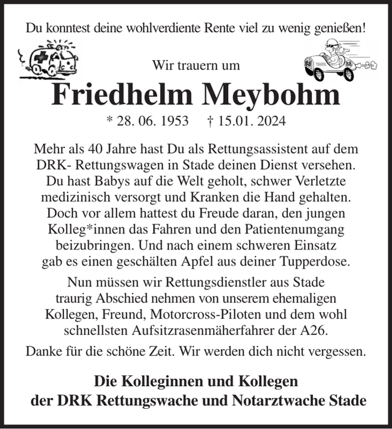 <p>Du konntest deine wohlverdiente Rente viel zu wenig genießen!<br />Wir trauern um<br />Friedhelm Meybohm<br />* 28. 06. 1953 † 15.01. 2024<br />Mehr als 40 Jahre hast Du als Rettungsassistent auf dem DRK- Rettungswagen in Stade deinen Dienst versehen.<br />Du hast Babys auf die Welt geholt, schwer Verletzte<br />medizinisch versorgt und Kranken die Hand gehalten. Doch vor allem hattest du Freude daran, den jungen<br />Kolleg*innen das Fahren und den Patientenumgang<br />beizubringen. Und nach einem schweren Einsatz<br />gab es einen geschälten Apfel aus deiner Tupperdose.<br />Nun müssen wir Rettungsdienstler aus Stade<br />traurig Abschied nehmen von unserem ehemaligen<br />Kollegen, Freund, Motorcross-Piloten und dem wohl<br />schnellsten Aufsitzrasenmäherfahrer der A26.<br />Danke für die schöne Zeit. Wir werden dich nicht vergessen.<br />Die Kolleginnen und Kollegen<br />der DRK Rettungswache und Notarztwache Stade</p>