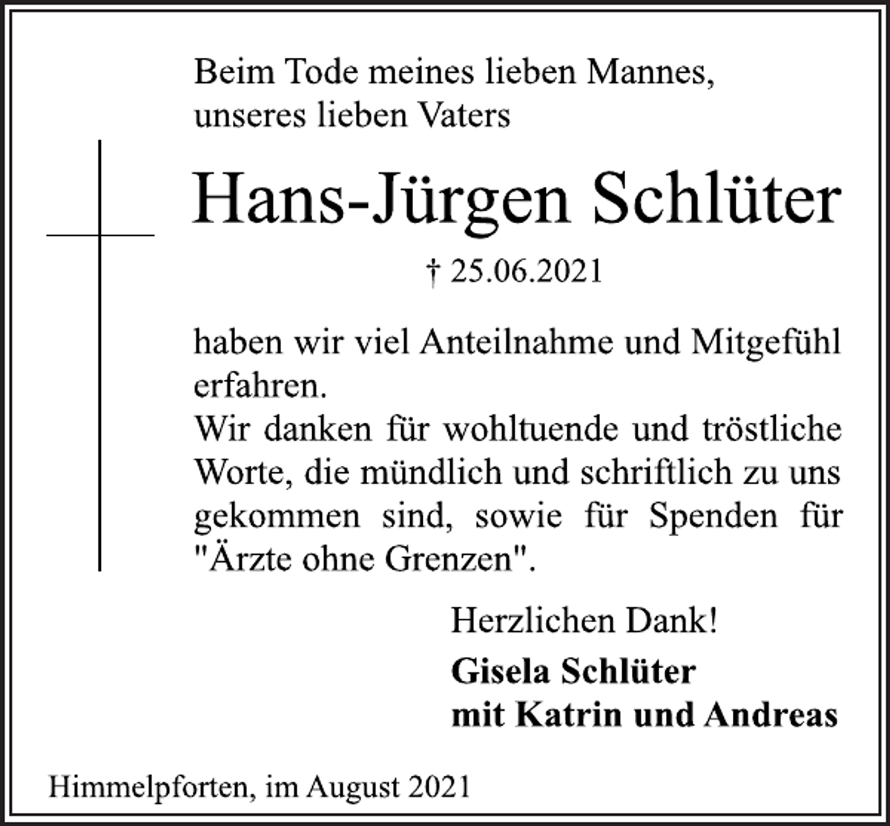 <p>Beim Tode meines lieben Mannes,<br />unseres lieben Vaters<br />Hans-Jürgen Schlüter<br />† 25.06.2021<br />haben wir viel Anteilnahme und Mitgefühl<br />erfahren.<br />Wir danken für wohltuende und tröstliche<br />Worte, die mündlich und schriftlich zu uns<br />gekommen sind, sowie für Spenden für<br />"Ärzte ohne Grenzen".<br />Herzlichen Dank!<br />Gisela Schlüter<br />mit Katrin und Andreas<br />Himmelpforten, im August 2021</p>
