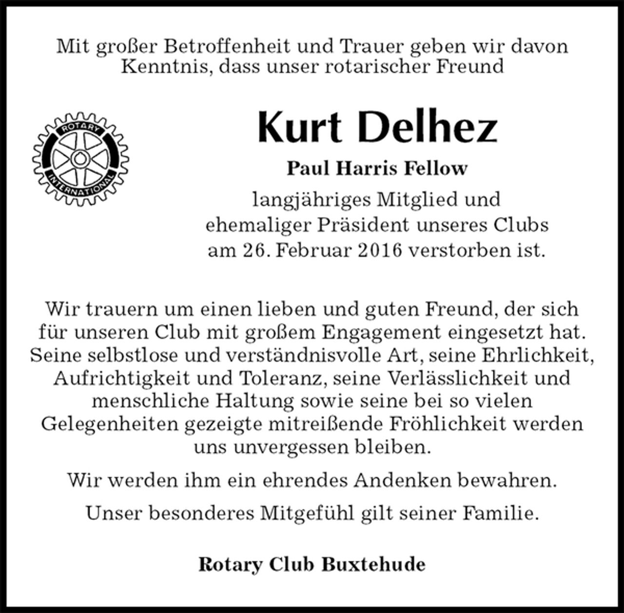<p>Mit großer Betroffenheit und Trauer geben wir davon Kenntnis, dass unser rotarischer Freund<br />Kurt Delhez<br />Paul Harris Fellow<br />langjähriges Mitglied und<br />ehemaliger Präsident unseres Clubs<br />am 26. Februar 2016 verstorben ist.<br />Rotary Club Buxtehude<br />Wir trauern um einen lieben und guten Freund, der sich für unseren Club mit großem Engagement eingesetzt hat. Seine selbstlose und verständnisvolle Art, seine Ehrlichkeit,<br />Aufrichtigkeit und Toleranz, seine Verlässlichkeit und menschliche Haltung sowie seine bei so vielen<br />Gelegenheiten gezeigte mitreißende Fröhlichkeit werden uns unvergessen bleiben.<br />Wir werden ihm ein ehrendes Andenken bewahren.<br />Unser besonderes Mitgefühl gilt seiner Familie.</p>