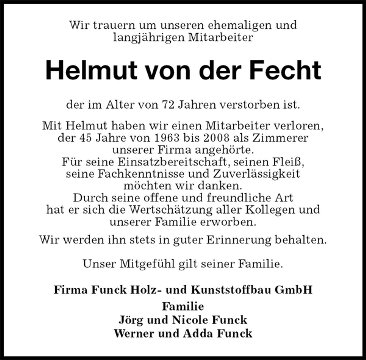 <p>Wir trauern um unseren ehemaligen und<br />langjährigen Mitarbeiter<br />Helmut von der Fecht<br />der im Alter von 72 Jahren verstorben ist.<br />Mit Helmut haben wir einen Mitarbeiter verloren,<br />der 45 Jahre von 1963 bis 2008 als Zimmerer<br />unserer Firma angehörte.<br />Für seine Einsatzbereitschaft, seinen Fleiß,<br />seine Fachkenntnisse und Zuverlässigkeit<br />möchten wir danken.<br />Durch seine offene und freundliche Art<br />hat er sich die Wertschätzung aller Kollegen und<br />unserer Familie erworben.<br />Wir werden ihn stets in guter Erinnerung behalten.</p>
<p>Unser Mitgefühl gilt seiner Familie.<br />Firma Funck Holz- und Kunststoffbau GmbH<br />Familie<br />Jörg und Nicole Funck<br />Werner und Adda Funck</p>