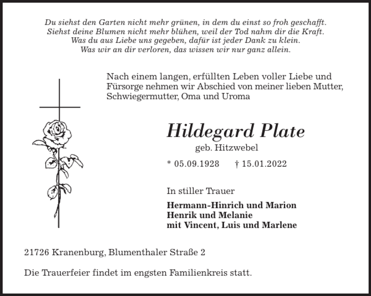 <p>Du siehst den Garten nicht mehr grünen, in dem du einst so froh geschafft.<br />Siehst deine Blumen nicht mehr blühen, weil der Tod nahm dir die Kraft.<br />Was du aus Liebe uns gegeben, dafür ist jeder Dank zu klein.<br />Was wir an dir verloren, das wissen wir nur ganz allein.<br />Nach einem langen, erfüllten Leben voller Liebe und Fürsorge nehmen wir Abschied von meiner lieben Mutter, Schwiegermutter, Oma und Uroma<br />Hildegard Plate<br />geb. Hitzwebel<br />* 05.09.1928 † 15.01.2022<br />In stiller Trauer<br />Hermann-Hinrich und Marion<br />Henrik und Melanie<br />mit Vincent, Luis und Marlene<br />21726 Kranenburg, Blumenthaler Straße 2</p>
<p>Die Trauerfeier findet im engsten Familienkreis statt.</p>