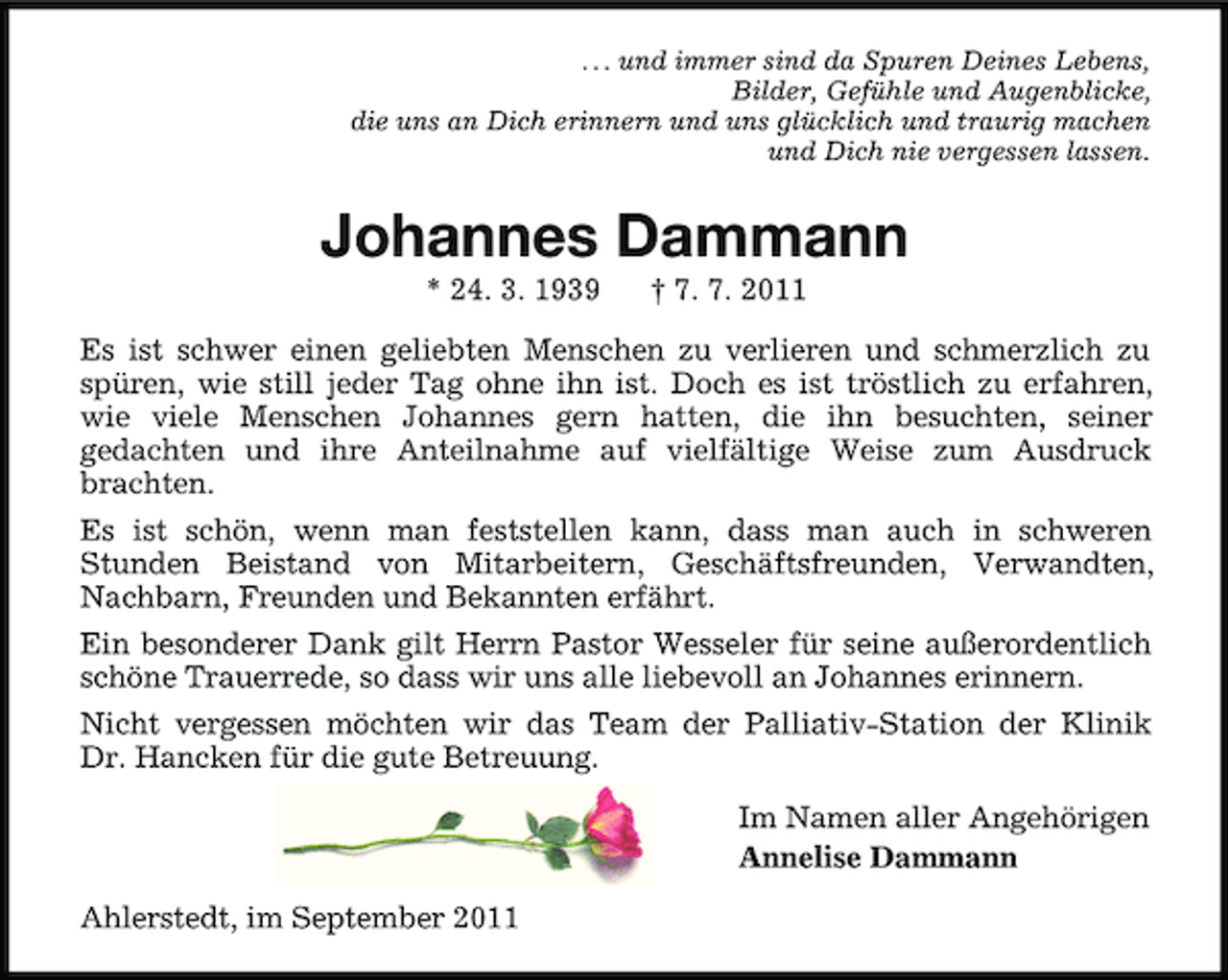 <p>. . . und immer sind da Spuren Deines Lebens,<br />Bilder, Gefühle und Augenblicke,<br />die uns an Dich erinnern und uns glücklich und traurig machen<br />und Dich nie vergessen lassen.</p><p>Johannes Dammann<br />* 24. 3. 1939</p><p>† 7. 7. 2011</p><p>Es ist schwer einen geliebten Menschen zu verlieren und schmerzlich zu<br />spüren, wie still jeder Tag ohne ihn ist. Doch es ist tröstlich zu erfahren,<br />wie viele Menschen Johannes gern hatten, die ihn besuchten, seiner<br />gedachten und ihre Anteilnahme auf vielfältige Weise zum Ausdruck<br />brachten.<br />Es ist schön, wenn man feststellen kann, dass man auch in schweren<br />Stunden Beistand von Mitarbeitern, Geschäftsfreunden, Verwandten,<br />Nachbarn, Freunden und Bekannten erfährt.<br />Ein besonderer Dank gilt Herrn Pastor Wesseler für seine außerordentlich<br />schöne Trauerrede, so dass wir uns alle liebevoll an Johannes erinnern.<br />Nicht vergessen möchten wir das Team der Palliativ-Station der Klinik<br />Dr. Hancken für die gute Betreuung.<br />Im Namen aller Angehörigen<br />Annelise Dammann<br />Ahlerstedt, im September 2011</p>