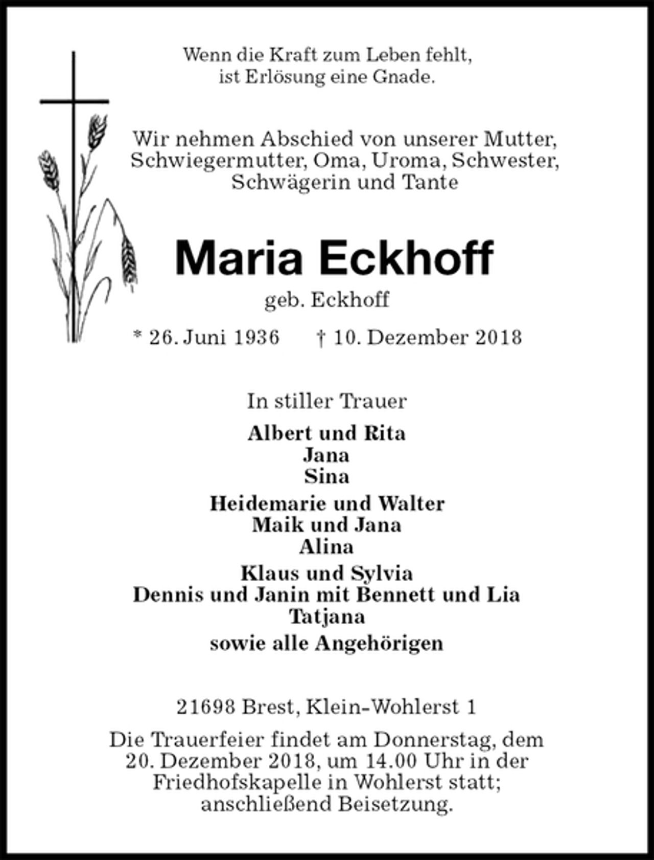 <p>Wenn die Kraft zum Leben fehlt,<br />ist Erlösung eine Gnade.<br />Wir nehmen Abschied von unserer Mutter,<br />Schwiegermutter, Oma, Uroma, Schwester,<br />Schwägerin und Tante<br />Maria Eckhoff<br />geb. Eckhoff<br />* 26. Juni 1936 † 10. Dezember 2018<br />In stiller Trauer<br />Albert und Rita<br />Jana<br />Sina<br />Heidemarie und Walter<br />Maik und Jana<br />Alina<br />Klaus und Sylvia<br />Dennis und Janin mit Bennett und Lia<br />Tatjana<br />sowie alle Angehörigen<br />21698 Brest, Klein-Wohlerst 1<br />Die Trauerfeier findet am Donnerstag, dem<br />20. Dezember 2018, um 14.00 Uhr in der<br />Friedhofskapelle in Wohlerst statt;<br />anschließend Beisetzung.</p>