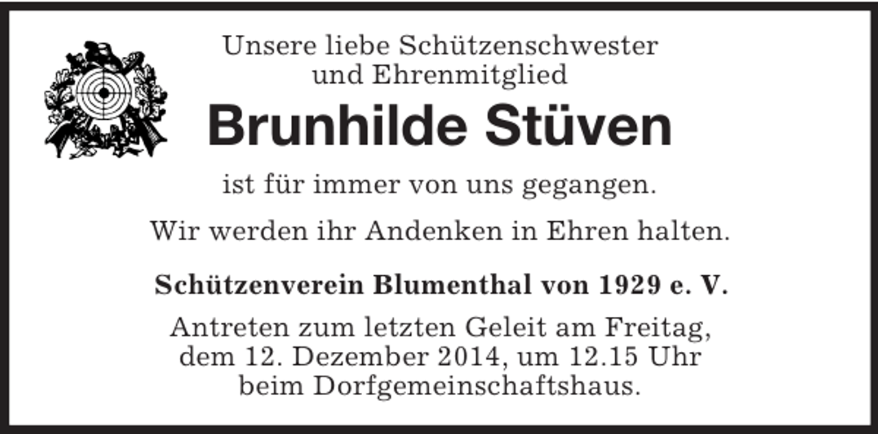 <p>Unsere liebe Schützenschwester<br />und Ehrenmitglied<br />Brunhilde Stüven<br />ist für immer von uns gegangen.<br />Wir werden ihr Andenken in Ehren halten.<br />Schützenverein Blumenthal von 1929 e. V.<br />Antreten zum letzten Geleit am Freitag,<br />dem 12. Dezember 2014, um 12.15 Uhr<br />beim Dorfgemeinschaftshaus.</p>