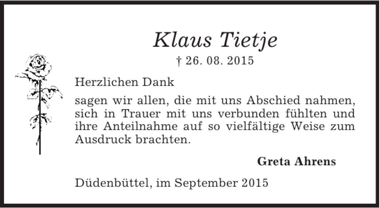 <p>Klaus Tietje<br />† 26. 08. 2015<br />Herzlichen Dank<br />sagen wir allen, die mit uns Abschied nahmen, sich in Trauer mit uns verbunden fühlten und ihre Anteilnahme auf so vielfältige Weise zum Ausdruck brachten.<br />Greta Ahrens<br />Düdenbüttel, im September 2015</p>
