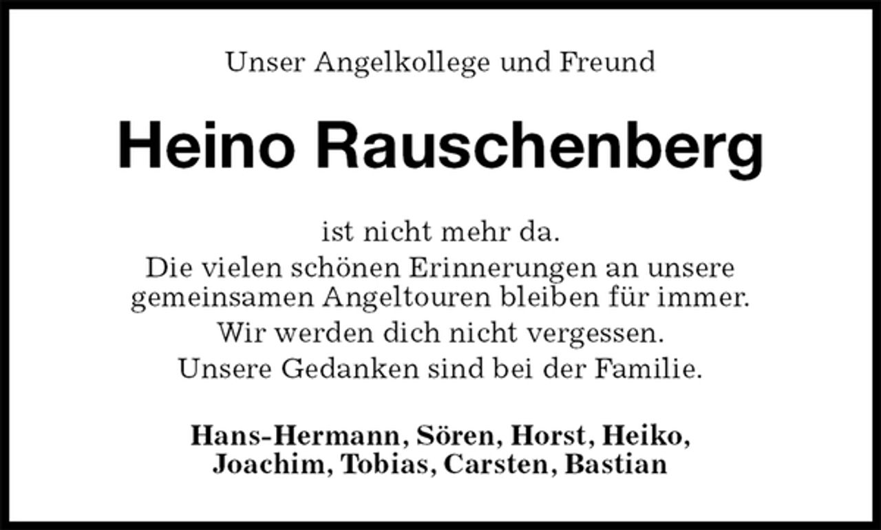 <p>Unser Angelkollege und Freund<br />Heino Rauschenberg<br />ist nicht mehr da.<br />Die vielen schönen Erinnerungen an unsere<br />gemeinsamen Angeltouren bleiben für immer.<br />Wir werden dich nicht vergessen.<br />Unsere Gedanken sind bei der Familie.<br />Hans-Hermann, Sören, Horst, Heiko,<br />Joachim, Tobias, Carsten, Bastian</p>