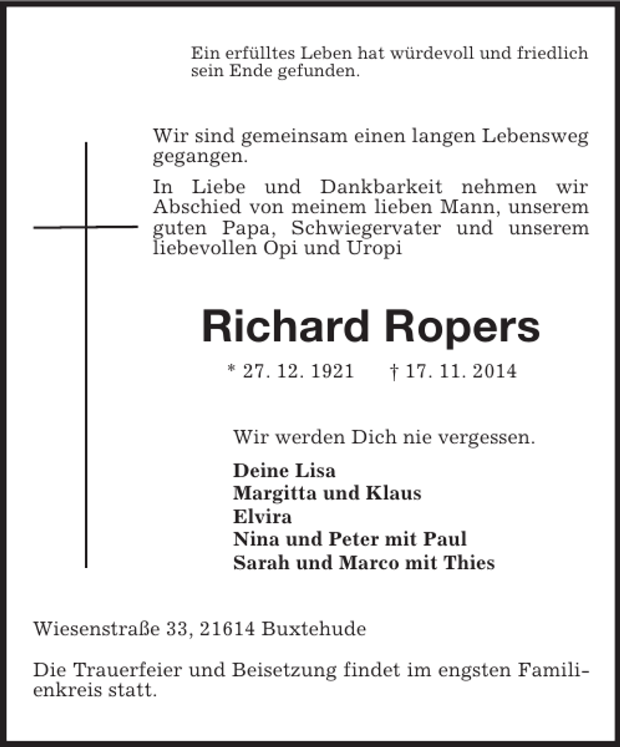 <p>Ein erfülltes Leben hat würdevoll und friedlich<br />sein Ende gefunden.<br />Wir sind gemeinsam einen langen Lebensweg gegangen.<br />In Liebe und Dankbarkeit nehmen wir<br />Abschied von meinem lieben Mann, unserem guten Papa, Schwiegervater und unserem liebevollen Opi und Uropi<br />Richard Ropers<br />* 27. 12. 1921 † 17. 11. 2014<br />Wir werden Dich nie vergessen.<br />Deine Lisa<br />Margitta und Klaus<br />Elvira<br />Nina und Peter mit Paul<br />Sarah und Marco mit Thies<br />Wiesenstraße 33, 21614 Buxtehude</p><p>Die Trauerfeier und Beisetzung findet im engsten Familienkreis statt.</p>