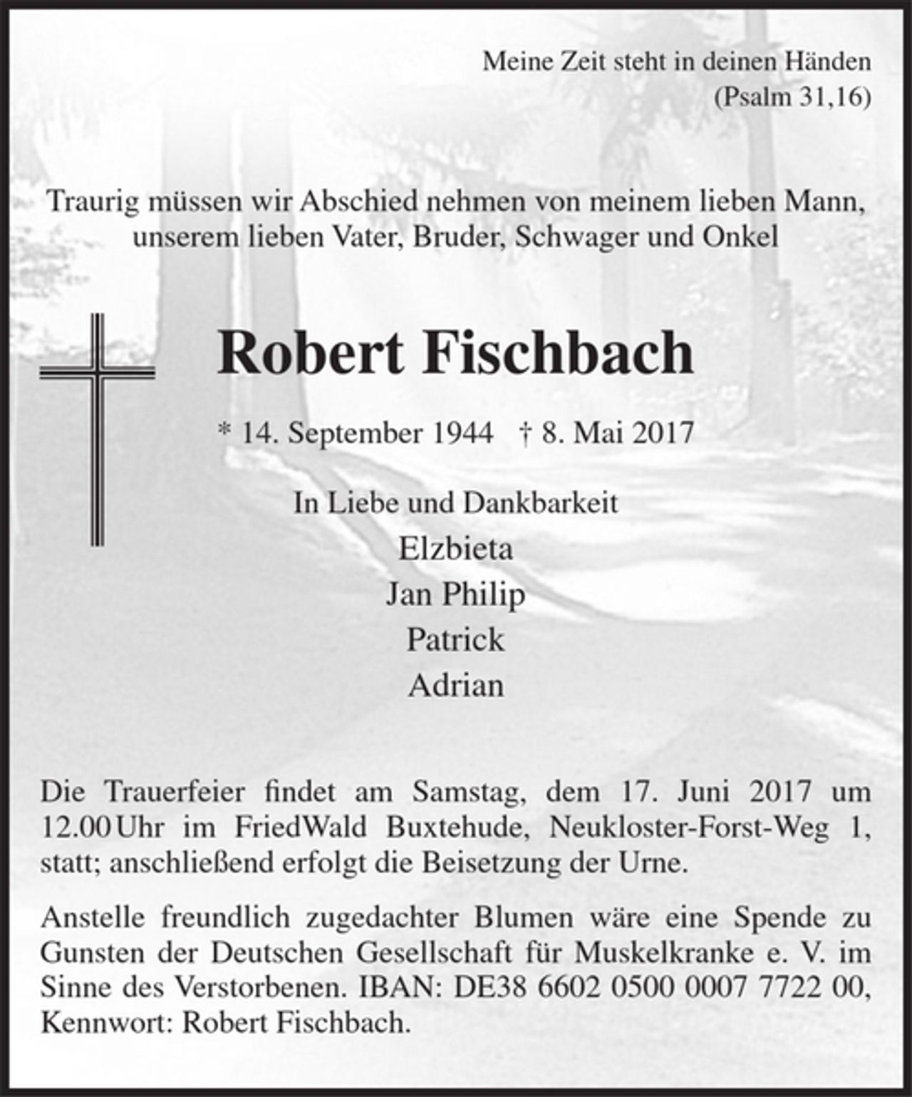 <p>Meine Zeit steht in deinen Händen<br />(Psalm 31,16)</p>
<p>Traurig müssen wir Abschied nehmen von meinem lieben Mann, unserem lieben Vater, Bruder, Schwager und Onkel</p>
<p>Robert Fischbach<br />* 14. September 1944 † 8. Mai 2017</p>
<p>In Liebe und Dankbarkeit<br />Elzbieta<br />Jan Philip<br />Patrick<br />Adrian</p>
<p>Die Trauerfeier findet am Samstag, dem 17. Juni 2017 um 12.00 Uhr im FriedWald Buxtehude, Neukloster-Forst-Weg 1, statt; anschließend erfolgt die Beisetzung der Urne.</p>
<p>Anstelle freundlich zugedachter Blumen wäre eine Spende zu Gunsten der Deutschen Gesellschaft für Muskelkranke e. V. im Sinne des Verstorbenen. IBAN: DE38 6602 0500 0007 7722 00, Kennwort: Robert Fischbach.</p>