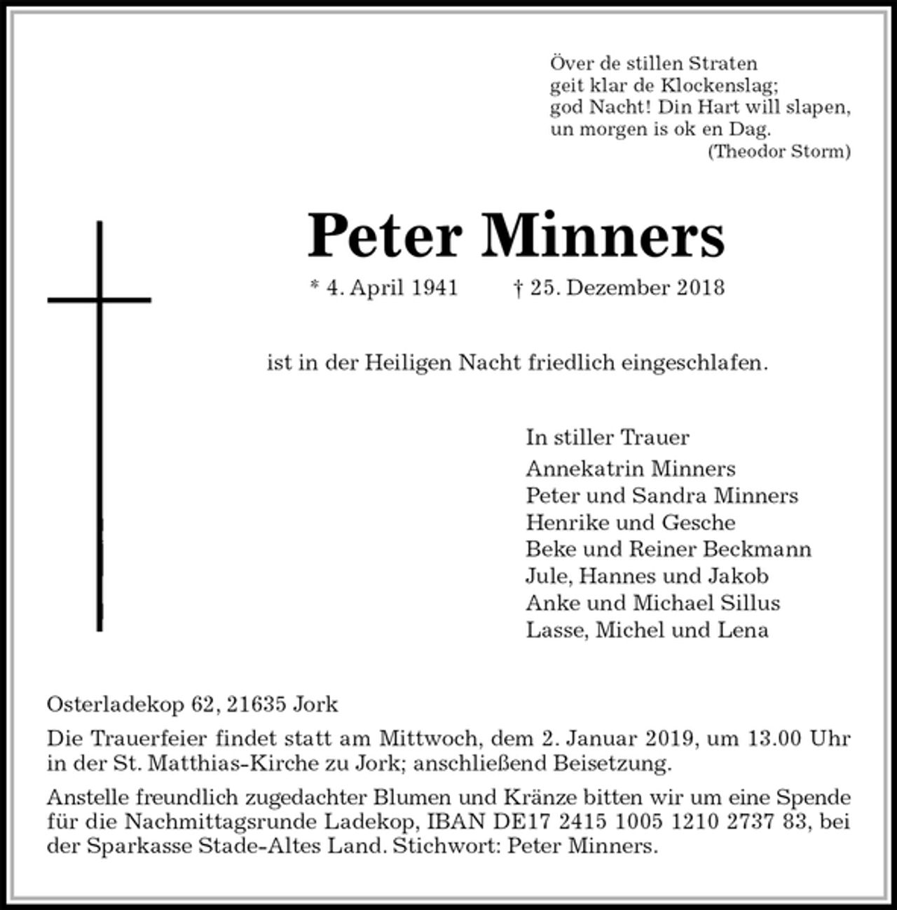 <p>Över de stillen Straten<br />geit klar de Klockenslag;<br />god Nacht! Din Hart will slapen,<br />un morgen is ok en Dag.<br />(Theodor Storm)<br />Peter Minners<br />* 4. April 1941 † 25. Dezember 2018<br />ist in der Heiligen Nacht friedlich eingeschlafen.<br />In stiller Trauer<br />Annekatrin Minners<br />Peter und Sandra Minners<br />Henrike und Gesche<br />Beke und Reiner Beckmann<br />Jule, Hannes und Jakob<br />Anke und Michael Sillus<br />Lasse, Michel und Lena<br />Osterladekop 62, 21635 Jork<br />Die Trauerfeier findet statt am Mittwoch, dem 2. Januar 2019, um 13.00 Uhr<br />in der St. Matthias-Kirche zu Jork; anschließend Beisetzung.<br />Anstelle freundlich zugedachter Blumen und Kränze bitten wir um eine Spende<br />für die Nachmittagsrunde Ladekop, IBAN DE17 2415 1005 1210 2737 83, bei<br />der Sparkasse Stade-Altes Land. Stichwort: Peter Minners.</p>
