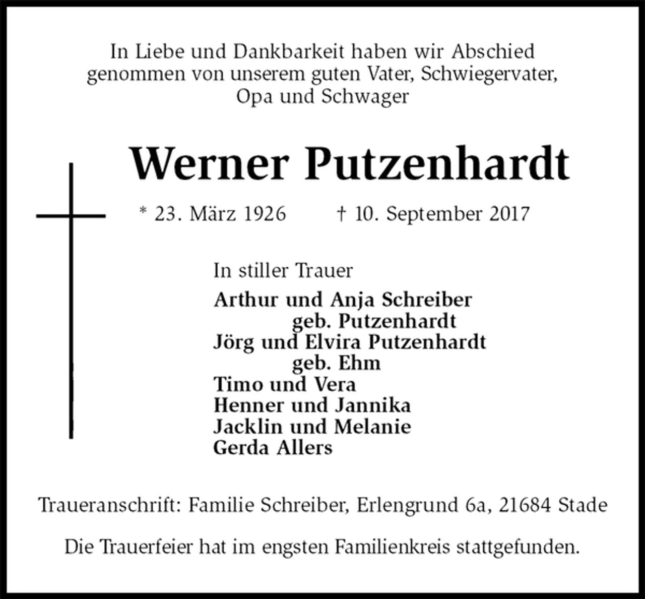 <p>In Liebe und Dankbarkeit haben wir Abschied<br />genommen von unserem guten Vater, Schwiegervater,<br />Opa und Schwager<br />Werner Putzenhardt<br />* 23. März 1926 † 10. September 2017<br />In stiller Trauer<br />Arthur und Anja Schreiber<br />geb. Putzenhardt<br />Jörg und Elvira Putzenhardt<br />geb. Ehm<br />Timo und Vera<br />Henner und Jannika<br />Jacklin und Melanie<br />Gerda Allers<br />Traueranschrift: Familie Schreiber, Erlengrund 6a, 21684 Stade</p><p>Die Trauerfeier hat im engsten Familienkreis stattgefunden.</p>