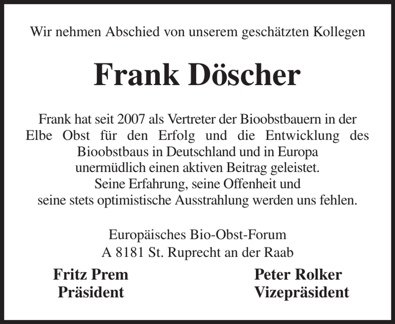 <p>Wir nehmen Abschied von unserem geschätzten Kollegen<br />Frank Döscher<br />Frank hat seit 2007 als Vertreter der Bioobstbauern in der<br />Elbe Obst für den Erfolg und die Entwicklung des<br />Bioobstbaus in Deutschland und in Europa<br />unermüdlich einen aktiven Beitrag geleistet.<br />Seine Erfahrung, seine Offenheit und<br />seine stets optimistische Ausstrahlung werden uns fehlen.<br />Europäisches Bio-Obst-Forum<br />A 8181 St. Ruprecht an der Raab<br />Fritz Prem Peter Rolker<br />Präsident Vizepräsident</p>