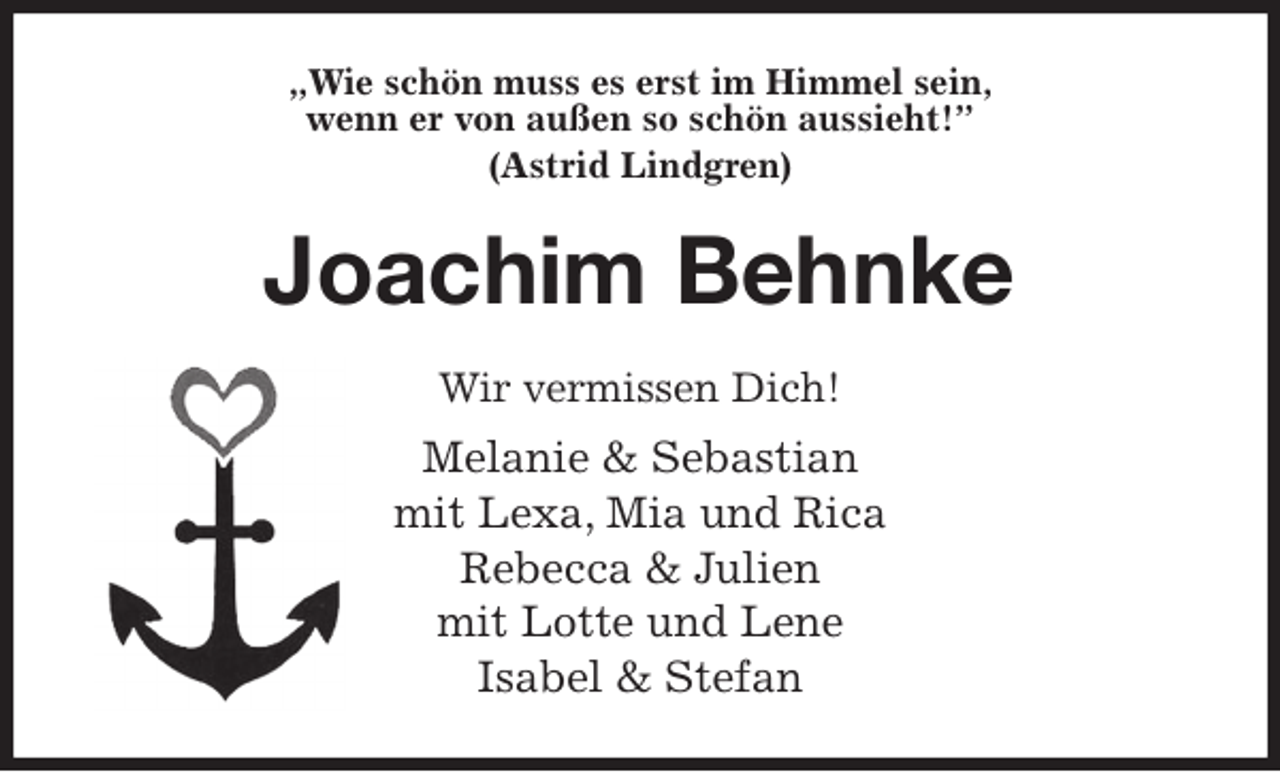 <p>„Wie schön muss es erst im Himmel sein,<br />wenn er von außen so schön aussieht!”<br />(Astrid Lindgren)<br />Joachim Behnke<br />Wir vermissen Dich!<br />Melanie &amp; Sebastian<br />mit Lexa, Mia und Rica<br />Rebecca &amp; Julien<br />mit Lotte und Lene<br />Isabel &amp; Stefan</p>