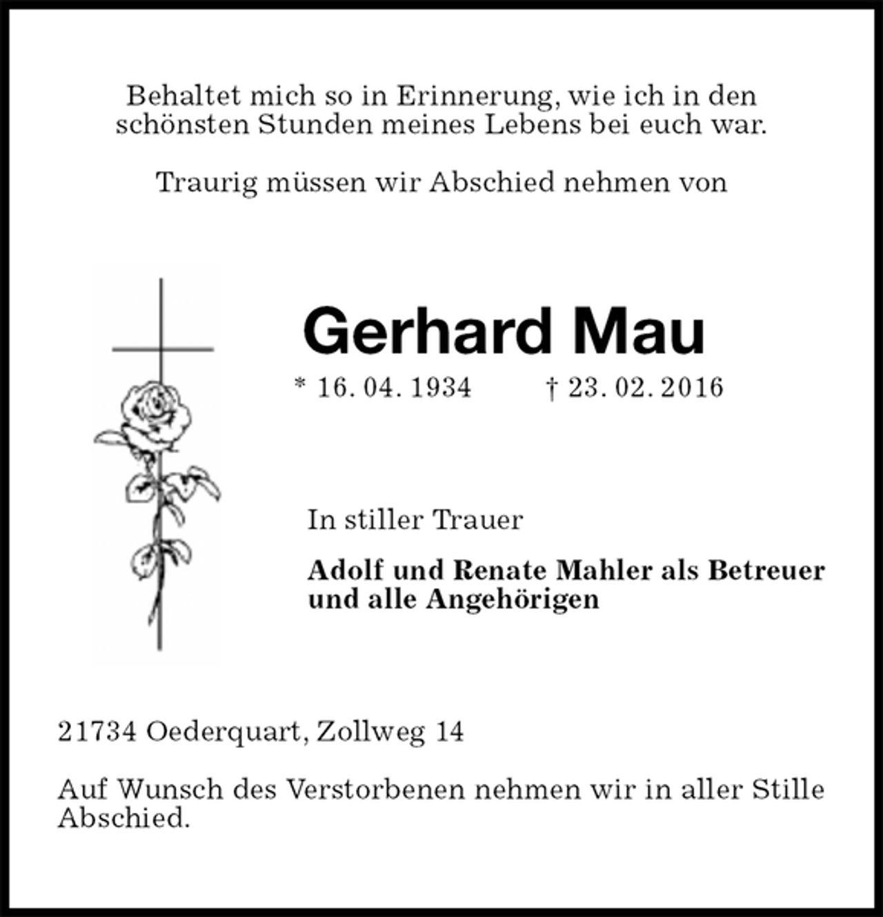 <p>Behaltet mich so in Erinnerung, wie ich in den<br />schönsten Stunden meines Lebens bei euch war.</p>
<p>Traurig müssen wir Abschied nehmen von<br />Gerhard Mau<br />* 16. 04. 1934 † 23. 02. 2016<br />In stiller Trauer<br />Adolf und Renate Mahler als Betreuer<br />und alle Angehörigen<br />21734 Oederquart, Zollweg 14</p>
<p>Auf Wunsch des Verstorbenen nehmen wir in aller Stille Abschied.</p>