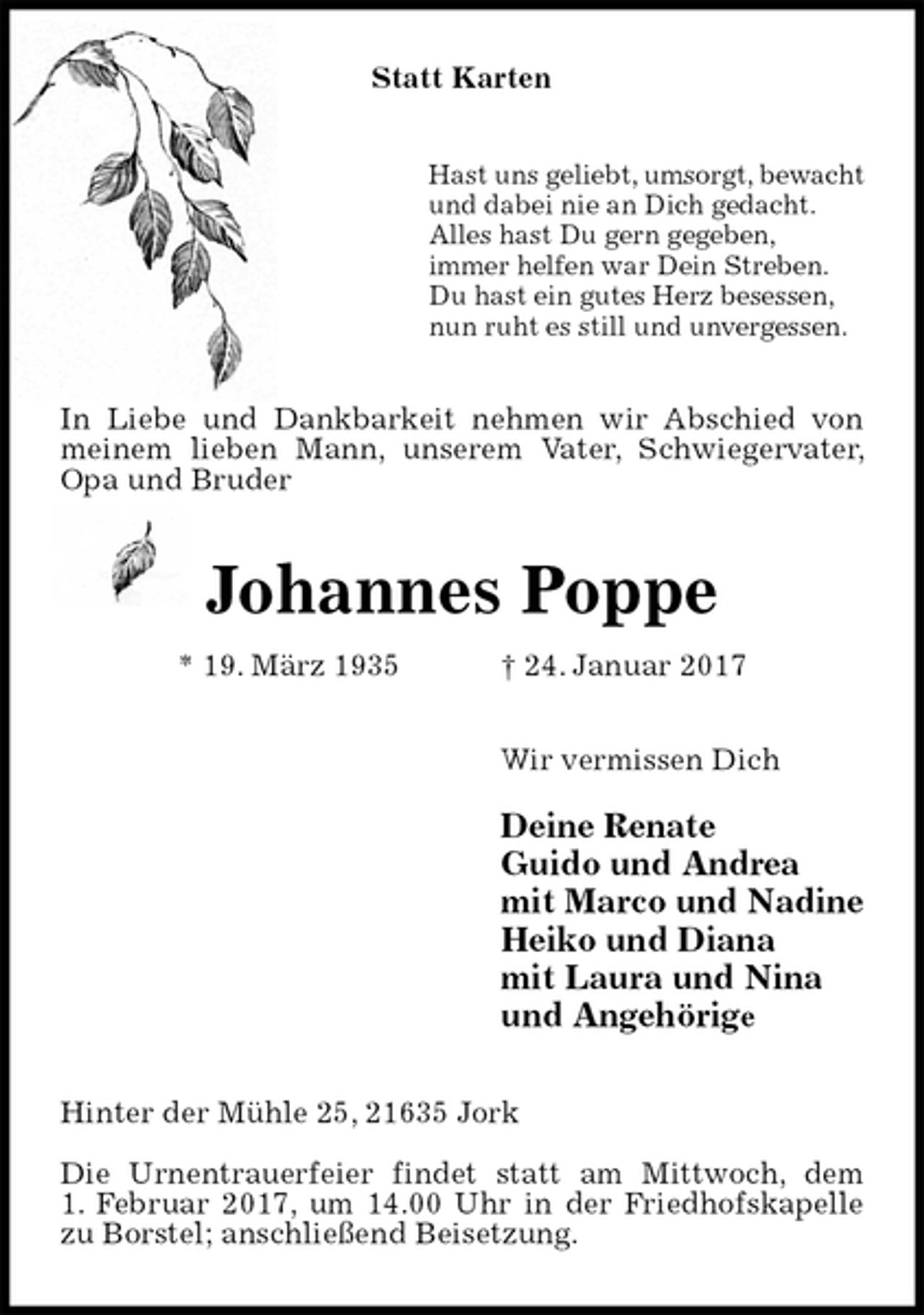<p>Statt Karten<br />Hast uns geliebt, umsorgt, bewacht<br />und dabei nie an Dich gedacht.<br />Alles hast Du gern gegeben,<br />immer helfen war Dein Streben.<br />Du hast ein gutes Herz besessen,<br />nun ruht es still und unvergessen.<br />In Liebe und Dankbarkeit nehmen wir Abschied von meinem lieben Mann, unserem Vater, Schwiegervater, Opa und Bruder<br />Johannes Poppe<br />* 19. März 1935 † 24. Januar 2017<br />Wir vermissen Dich</p><p>Deine Renate<br />Guido und Andrea<br />mit Marco und Nadine<br />Heiko und Diana<br />mit Laura und Nina<br />und Angehörige<br />Hinter der Mühle 25, 21635 Jork</p><p>Die Urnentrauerfeier findet statt am Mittwoch, dem<br />1. Februar 2017, um 14.00 Uhr in der Friedhofskapelle<br />zu Borstel; anschließend Beisetzung.</p>