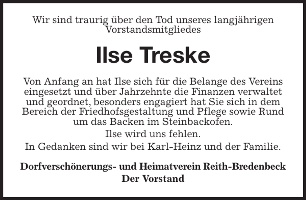 <p>Wir sind traurig über den Tod unseres langjährigen<br />Vorstandsmitgliedes<br />Ilse Treske<br />Von Anfang an hat Ilse sich für die Belange des Vereins eingesetzt und über Jahrzehnte die Finanzen verwaltet und geordnet, besonders engagiert hat Sie sich in dem Bereich der Friedhofsgestaltung und Pflege sowie Rund um das Backen im Steinbackofen.<br />Ilse wird uns fehlen.<br />In Gedanken sind wir bei Karl-Heinz und der Familie.<br />Dorfverschönerungs- und Heimatverein Reith-Bredenbeck<br />Der Vorstand</p>