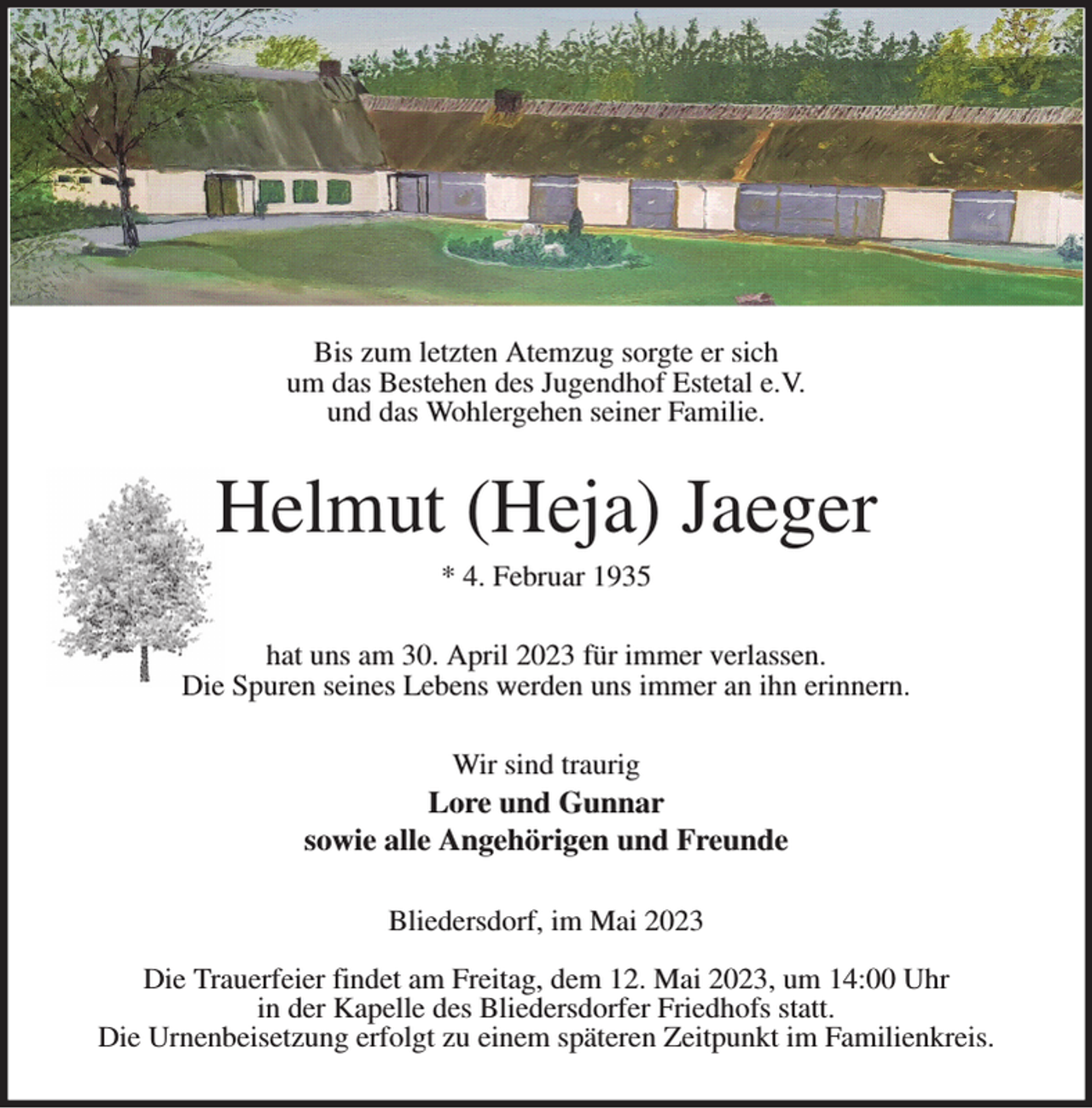 <p>Bis zum letzten Atemzug sorgte er sich<br />um das Bestehen des Jugendhof Estetal e.V.<br />und das Wohlergehen seiner Familie.<br />Helmut (Heja) Jaeger<br />* 4. Februar 1935<br />hat uns am 30. April 2023 für immer verlassen.<br />Die Spuren seines Lebens werden uns immer an ihn erinnern.<br />Wir sind traurig<br />Lore und Gunnar<br />sowie alle Angehörigen und Freunde<br />Bliedersdorf, im Mai 2023</p><p>Die Trauerfeier findet am Freitag, dem 12. Mai 2023, um 14:00 Uhr<br />in der Kapelle des Bliedersdorfer Friedhofs statt.<br />Die Urnenbeisetzung erfolgt zu einem späteren Zeitpunkt im Familienkreis.</p>