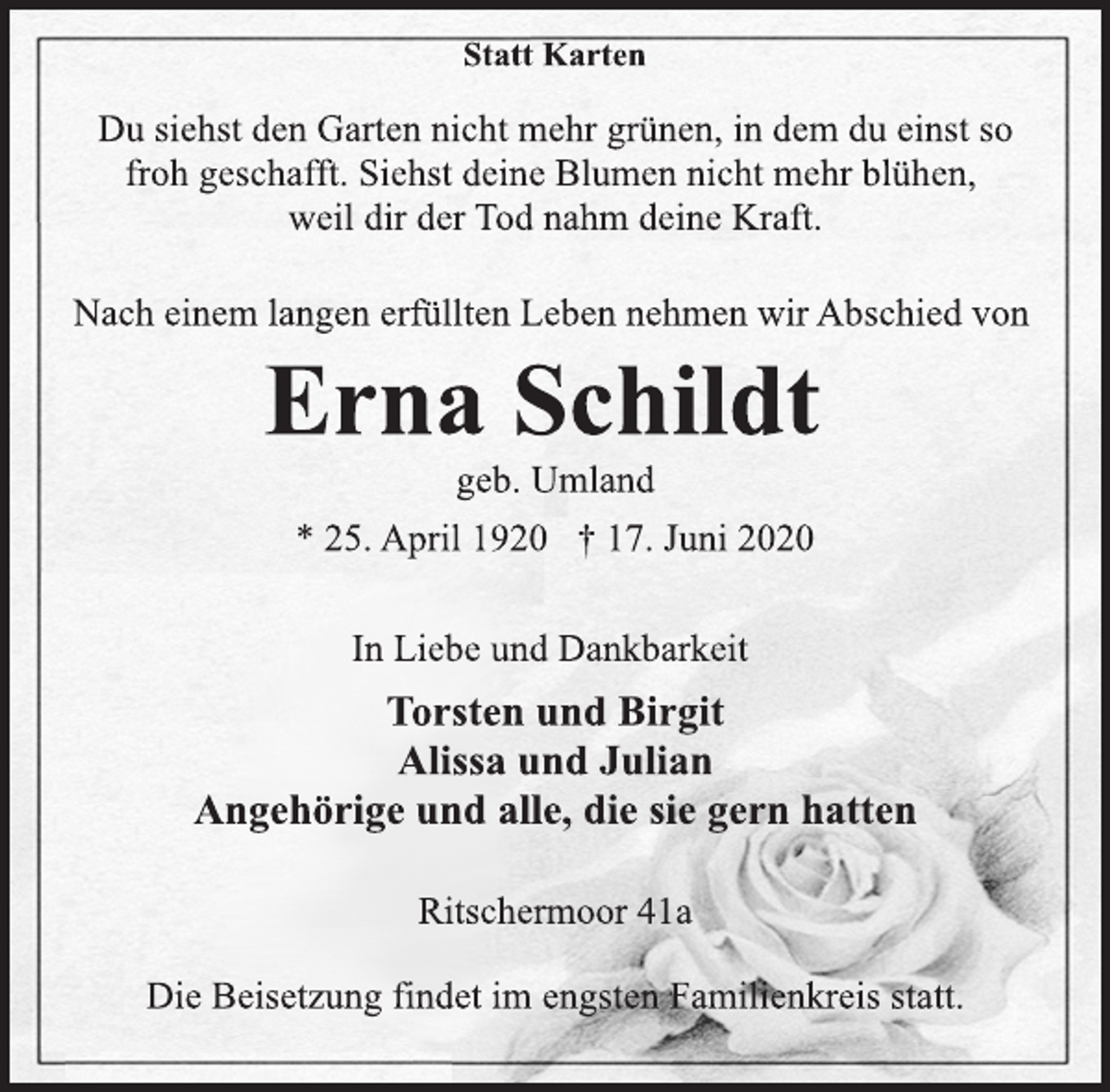 <p>Statt Karten<br />Du siehst den Garten nicht mehr grünen, in dem du einst so froh geschafft. Siehst deine Blumen nicht mehr blühen, weil dir der Tod nahm deine Kraft.<br />Nach einem langen erfüllten Leben nehmen wir Abschied von<br />Erna Schildt<br />geb. Umland<br />* 25. April 1920 † 17. Juni 2020<br />In Liebe und Dankbarkeit<br />Torsten und Birgit Alissa und Julian Angehörige und alle, die sie gern hatten<br />Ritschermoor 41a<br />Die Beisetzung findet im engsten Familienkreis statt.</p>