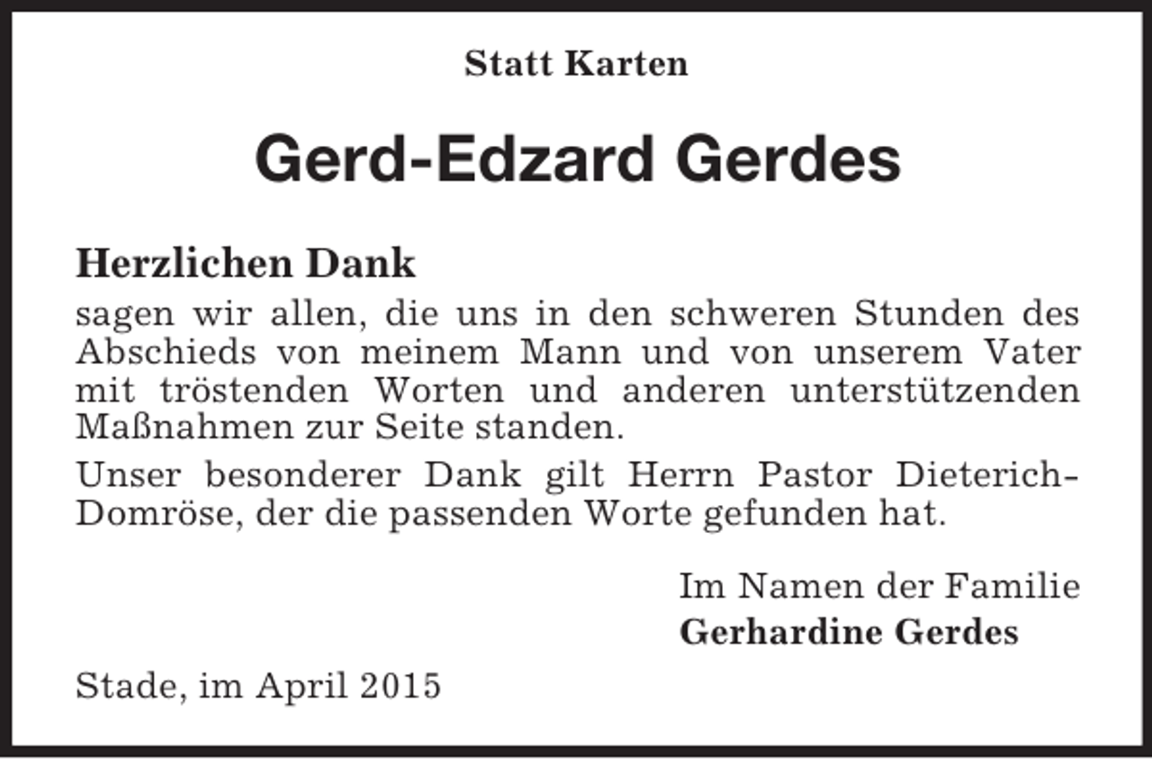 <p>Statt Karten<br />Gerd-Edzard Gerdes</p><p>Herzlichen Dank<br />sagen wir allen, die uns in den schweren Stunden des Abschieds von meinem Mann und von unserem Vater mit tröstenden Worten und anderen unterstützenden Maßnahmen zur Seite standen.<br />Unser besonderer Dank gilt Herrn Pastor Dieterich-Domröse, der die passenden Worte gefunden hat.<br />Im Namen der Familie<br />Gerhardine Gerdes<br />Stade, im April 2015</p>