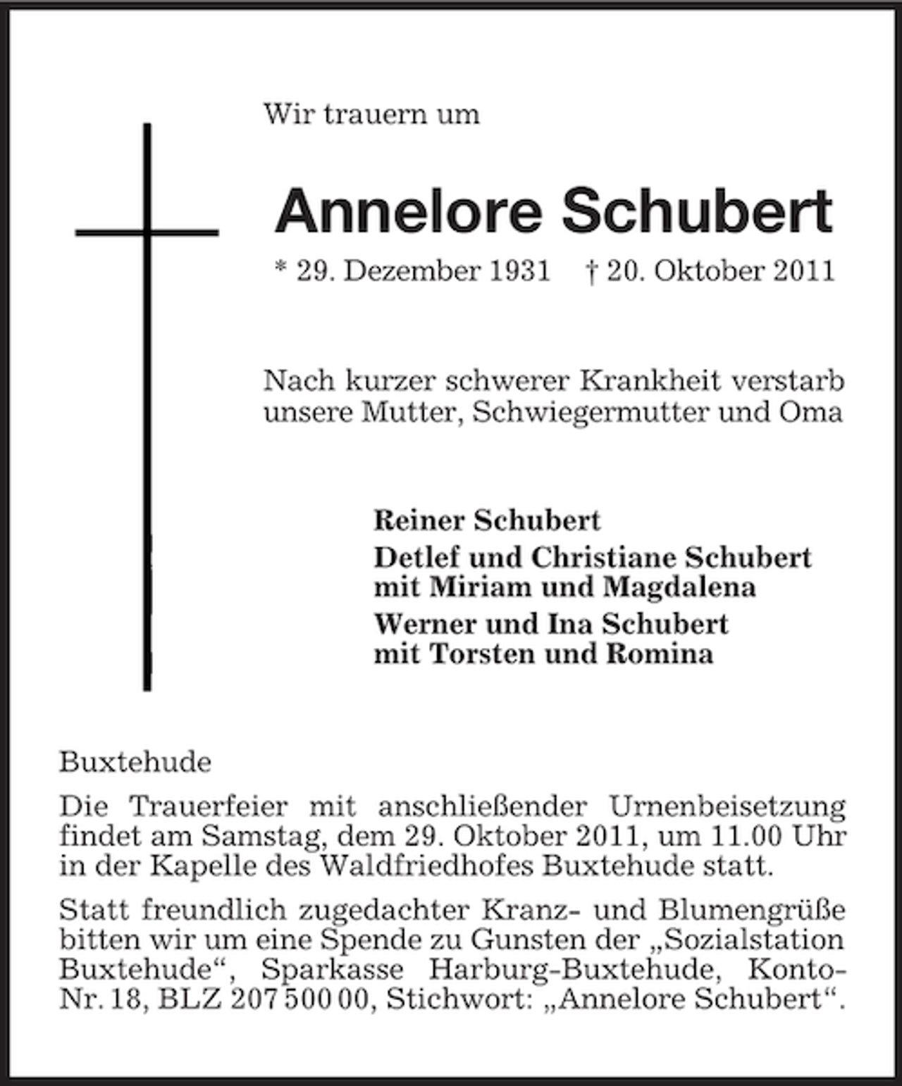 <p>Wir trauern um</p><p>Annelore Schubert<br />* 29. Dezember 1931</p><p>† 20. Oktober 2011</p><p>Nach kurzer schwerer Krankheit verstarb<br />unsere Mutter, Schwiegermutter und Oma</p><p>Reiner Schubert<br />Detlef und Christiane Schubert<br />mit Miriam und Magdalena<br />Werner und Ina Schubert<br />mit Torsten und Romina</p><p>Buxtehude<br />Die Trauerfeier mit anschließender Urnenbeisetzung<br />findet am Samstag, dem 29. Oktober 2011, um 11.00 Uhr<br />in der Kapelle des Waldfriedhofes Buxtehude statt.<br />Statt freundlich zugedachter Kranz- und Blumengrüße<br />bitten wir um eine Spende zu Gunsten der „Sozialstation<br />Buxtehude“, Sparkasse Harburg-Buxtehude, KontoNr. 18, BLZ 207 5, Stichwort: „Annelore Schubert“.</p>