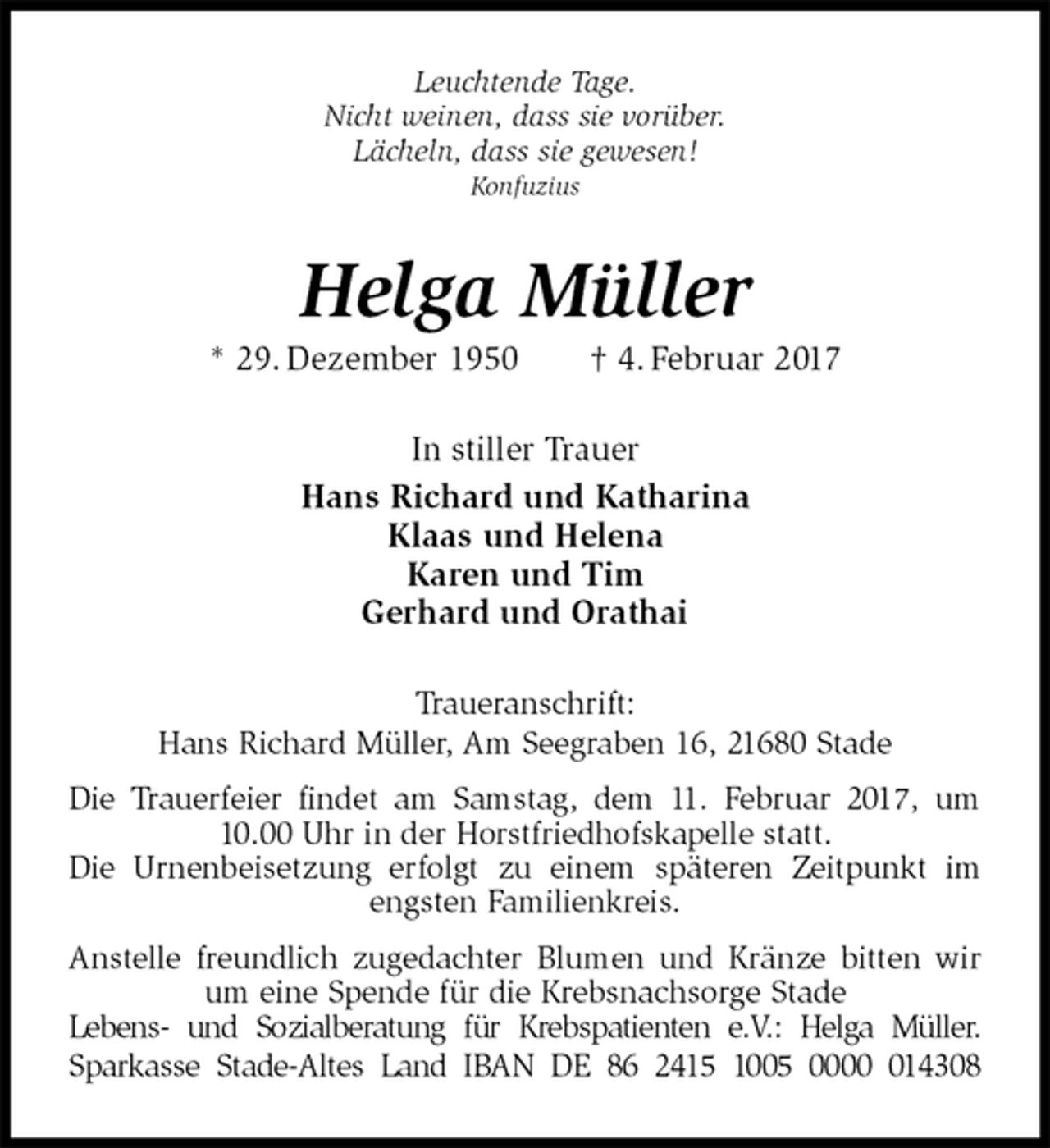 <p>Leuchtende Tage.<br />Nicht weinen, dass sie vorüber.<br />Lächeln, dass sie gewesen!<br />Konfuzius<br />Helga Müller<br />* 29. Dezember 1950 † 4. Februar 2017<br />In stiller Trauer<br />Hans Richard und Katharina<br />Klaas und Helena<br />Karen und Tim<br />Gerhard und Orathai<br />Traueranschrift:<br />Hans Richard Müller, Am Seegraben 16, 21680 Stade<br />Die Trauerfeier findet am Samstag, dem 11. Februar 2017, um 10.00 Uhr in der Horstfriedhofskapelle statt.<br />Die Urnenbeisetzung erfolgt zu einem späteren Zeitpunkt im engsten Familienkreis.<br />Anstelle freundlich zugedachter Blumen und Kränze bitten wir um eine Spende für die Krebsnachsorge Stade<br />Lebens- und Sozialberatung für Krebspatienten e.V.: Helga Müller.<br />Sparkasse Stade-Altes Land IBAN DE 86 2415 1005 0000 014308</p>