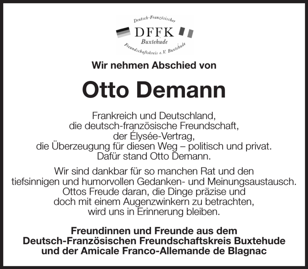 <p>Wir nehmen Abschied von<br />Otto Demann<br />Frankreich und Deutschland,<br />die deutsch-französische Freundschaft,<br />der Élysée-Vertrag,<br />die Überzeugung für diesen Weg - politisch und privat.<br />Dafür stand Otto Demann.<br />Wir sind dankbar für so manchen Rat und den<br />tiefsinnigen und humorvollen Gedanken- und Meinungsaustausch.<br />Ottos Freude daran, die Dinge präzise und<br />doch mit einem Augenzwinkern zu betrachten,<br />wird uns in Erinnerung bleiben.<br />Freundinnen und Freunde aus dem<br />Deutsch-Französischen Freundschaftskreis Buxtehude<br />und der Amicale Franco-Allemande de Blagnac</p>
