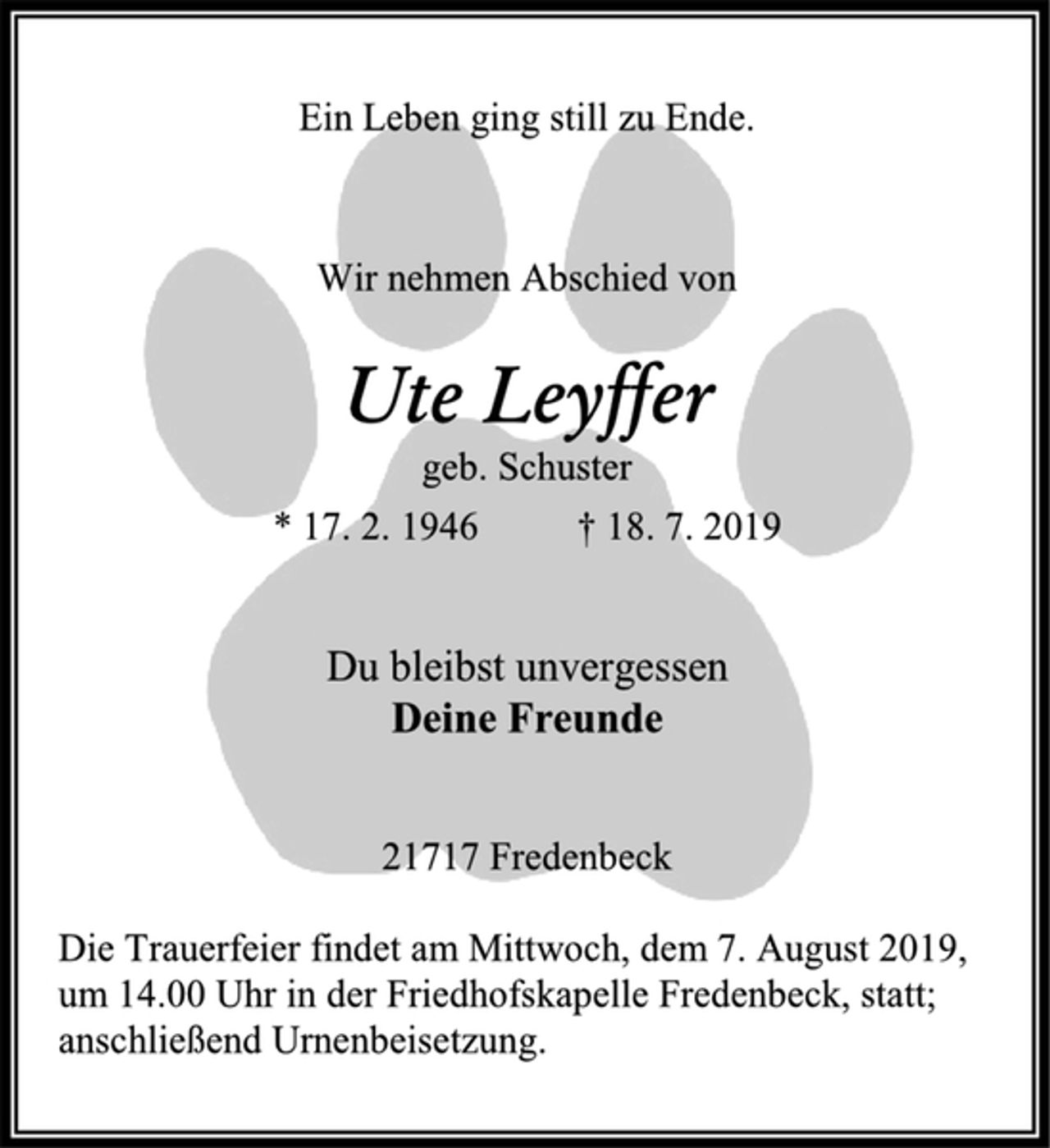 <p>Ein Leben ging still zu Ende.<br />Wir nehmen Abschied von<br />Ute Leyffer geb. Schuster<br />* 17. 2. 1946 † 18. 7. 2019<br />Du bleibst unvergessen Deine Freunde<br />21717 Fredenbeck<br />Die Trauerfeier findet am Mittwoch, dem 7. August 2019, um 14.00 Uhr in der Friedhofskapelle Fredenbeck, statt; anschließend Urnenbeisetzung.</p>