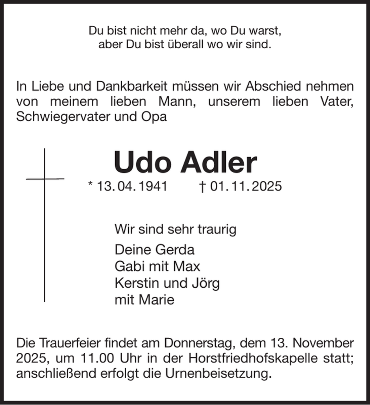 <p>Du bist nicht mehr da, wo Du warst,<br />aber Du bist überall wo wir sind.<br />In Liebe und Dankbarkeit müssen wir Abschied nehmen<br />von meinem lieben Mann, unserem lieben Vater, Schwiegervater und Opa<br />Udo Adler<br />* 13. 04. 1941 † 01. 11. 2025<br />Wir sind sehr traurig<br />Deine Gerda<br />Gabi mit Max<br />Kerstin und Jörg<br />mit Marie<br />Die Trauerfeier findet am Donnerstag, dem 13. November<br />2025, um 11.00 Uhr in der Horstfriedhofskapelle statt; anschließend erfolgt die Urnenbeisetzung.</p>
